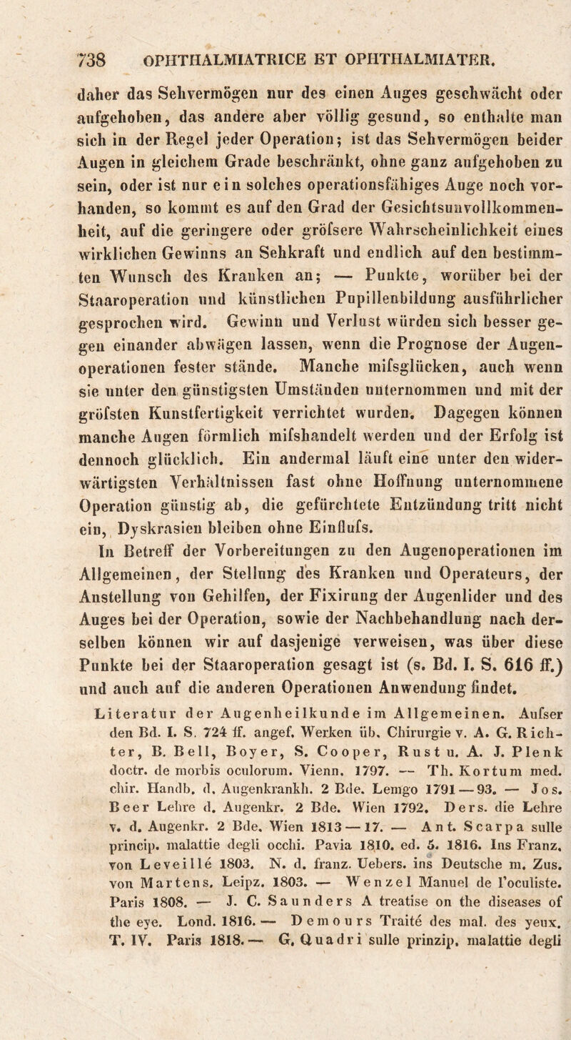 daher das Sehvermögen nur des einen Auges geschwächt oder aufgehoben, das andere aber völlig gesund, so enthalte man sich in der Regel jeder Operation; ist das Sehvermögen beider Augen in gleichem Grade beschränkt, ohne ganz aufgehoben zu sein, oder ist nur ein solches operationsfähiges Auge noch vor- handen, so kommt es auf den Grad der Gesichtsunvollkommen- heit, auf die geringere oder gröfsere Wahrscheinlichkeit eines wirklichen Gewinns an Sehkraft und endlich auf den bestimm- ten Wunsch des Kranken an; — Punkte, worüber bei der Staaroperation und künstlichen Pupillenbildung ausführlicher gesprochen wird. Gewinn und Verlust würden sich besser ge- gen einander abwägen lassen, wenn die Prognose der Augen- operationen fester stände. Manche mifsglücken, auch wenn sie unter den günstigsten Umständen unternommen und mit der gröfsten Kunstfertigkeit verrichtet wurden. Dagegen können manche Augen förmlich mifshandelt werden und der Erfolg ist dennoch glücklich. Ein andermal läuft eine unter den wider- wärtigsten Verhältnissen fast ohne Hoffnung unternommene Operation günstig ab, die gefürchtete Entzündung tritt nicht ein, Djskrasieu bleiben ohne Einflufs. In Betreff der Vorbereitungen zu den Augenoperationen im Allgemeinen, der Stellung des Kranken und Operateurs, der Anstellung von Gehilfen, der Fixirung der Augenlider und des Auges bei der Operation, sowie der Nachbehandlung nach der- selben können wir auf dasjenige verweisen, was über diese Punkte bei der Staaroperation gesagt ist (s. Bd. I. S, 616 ff.) und auch auf die anderen Operationen Anwendung findet. Literatur der Augenheilkunde im Allgemeinen. Aufser den Bd. I. S. 724 If. angef, Werken üb, Chirurgie v. A. G. Rich- ter, B. Bell, Boy er, S. Cooper, Rustu. A. J. Plenk doctr. de morbis oculorum. Vienn. 1797. — Th. Kor tum med, chir. Handb. d, Augenkrankh. 2 Bde. Lemgo 1791 — 93. — Jos. Beer Lehre d. Augenkr. 2 Bde. Wien 1792. Ders. die Lehre V. d. Augenkr. 2 Bde. Wien 1813 —17. — Ant. Scarpa sulle princip. malattie degli occhi. Pavia 18,10. ed. 5. 1816. Ins Franz, von Levei Ile 1803. N. d. franz. Uebers. ins Deutsche m, Zus. von Martens, Leipz. 1803. — Wenzel Manuel de l’oculiste. Paris 1808. — J. C. SaundersA treatise on the diseases of the eye. Lond. 1816.— Demours Traite des mal. des yeux. T. IV. Paris 1818.— G, Huadri sulle prinzip, malattie degli