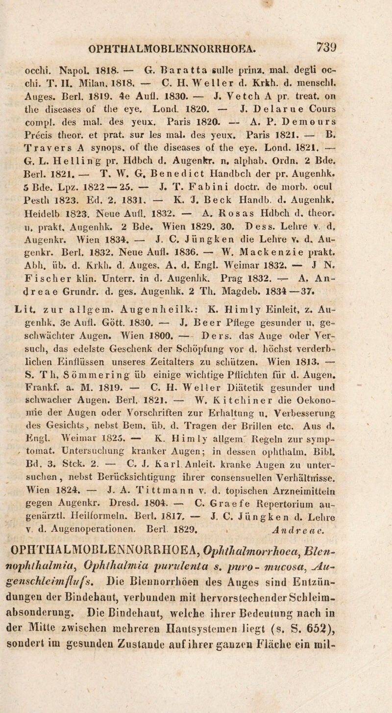 occhi. NapoL 1818. — G. Baratta gulle prhia. mal. degli oc- clii. T. II. Milan. 1818. — C. H, Weller d. Krkh. d. inenschl. Auges. Berl. 1819. 4e Aufl. 1830. — J. Vetch A pr, treat. on tlie diseases of tlie eye. Lond. 1820. — J. Delarue Cours compl. des mal. des yeux. Paris 1820. — A. P. Demours Precis theor. et prat. sur les mal. des yeux. Paris 1821. — B. Travers A synops. of the diseases of the eye. Lond. 1821, — G. L. Helling pr. Hdbch d. Augenkr. n. alphab. Ordn. 2 Bde. Berl. 1821. — T. W. G, Benedict Handbeil der pr, Aiigenlik. 5 Bde. Lpz. 1822 — 25. — J. T. Fabini doctr. de morb. ocul Pesth 1823. Ed. 2. 1831, — K. 'J. Beck Handb. d. Augenhk, Heidelb 1823. Neue Auil. 1832. — A. Rosas Hdbch d. theor. n, prakt, Augenhk. 2 Bde. Wien 1829. 30. Dess. Lehre v. d, Augenkr. Wien 1834. — J, C. Jüngken die Lehre v. d. Au- genkr. Berl. 1832, Neue Aufl. 1836, — W, Mackenzie prakt. Abh, üb. d. Krkh. d. Auges. A, d. Engl. Weimar 1832. —- J N. Fischer klin. Unterr. in d. Augenhk. Prag 1832. -r~ A, An- drea e Grundr. d. ges. Augenhk. 2 Th. Magdeb. 1834—37. Lit. zur all gern. Augenheilk.: K. Hirn ly Einleit, z. Aii- genhk. 3e Aufl. Gott. 1830. — J, Beer Pflege gesunder u. ge- scliwächter Augen. Wien 1800. Ders. das Auge oder Ver- such, das edelste Geschenk der Schöpfung vor d. höchst verderb- lichen Einflüssen unseres Zeitalters zu schützen. Wien 1813. —■ S. Th. Sömmering üb einige wichtige Pflichten für d. Augen. Frankf. a. M. 1819. — C. H. Weller Diätetik gesunder und schwacher Augen. Berl. 1821. — W. Kitchiner die Oekono- mie der Augen oder Vorschriften zur Erhaltung n. Verbesserung des Gesichts, nebst Bein, üb. d. Tragen der Brillen etc. Aus d. Eingl. Weimar 1825. — K. Hirn ly allgein'Regeln zur symp- . tomat. Untersuchung kranker Augen; in dessen ophthalm. Bibi, Bd. 3. Stck. 2. — C, J. Karl Anleit, kranke Augen zu unter- suchen , nebst Berücksichtigung ihrer consensuellen Verhältnisse. Wien 1824. — J, A. T i 11 m a n n v. d. topischen Arzneimitteln gegen Augenkr. Dresd. 1804. — C. Graefe Repertorium au- genärztl. Heiiformeln. Berl, 1817, — J. C. Jüngken d. Lehre V. d. Augenoperationen. Berl, 1829. Andre ae. OPHTHALMOBLENNORRHOEA, OpJiiliahnorrhoea^ Blen~ nophlJialmict^ Ophlhahnia purulenta s, puro- mucosa^ ylu- ^eiischleunflufs. Die Bieiiuorrhöeü des Auges sind Entzün- dungen der Bindehaut, verbunden mit hervorstechender Sclileim- absonderung. Die Bindehaut, welche ihrer Bedeutung nach in der Mitte zwischen mehreren Ilautsystemen liegt (s. S. 652), sondert im gesunden Zustande auf ihrer ganzen Fläche ein rail-