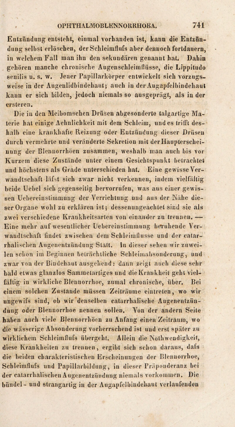 f Entziindttug entsteht, einmal vorhanden ist, kann die Entznu- duug selbst erlöschen, der Schleimfliifs aber dennoch fortdauern, in welchem Fall man ihn den sekundcären genannt hat. Dahin gehören manche chronische Äiigenschleimflüsse, die Lippitndo senilis u. s. w. Jener Papillarkörper entwickelt sich vorzugs- weise in der Angenlidbindehant; anch in der Augapfelbindehaut kann er sich bilden, jedoch niemals so ausgeprägt, als in der ersteren. Die in den Meibomschen Drusen abgesonderte talgartige Ma- terie hat einige Aehnlichkeit mit dem Schleim, und es trifft des- halb eine krankhafte Pveizung oder Eutzündung dieser Drüsen durch vermehrte und veränderte Sekretion mit der Haupterschei- nung der Blennorrhöen zusammen, weshalb man auch bis vor Kurzem diese Zustände unter einem Gesichtspunkt betrachtet und höchstens als Grade unterschieden hat. Eine gewisse Ver- wandtschaft läfst sich zwar nicht verkennen, indem vielfältig beide üebel sich gegenseitig hervorrufeu, was aus einer gewis- sen üebereinstimmnng der Verrichtung und aus der Nähe die- ser Organe wohl zu erklären ist; dessenungeachtet sind sie als zwei verschiedene Krankheitsarten von einander zu trennen. — Eine mehr auf wesentlicher Debereinstiiiimung beruhende Ver- wandtschaft findet zwischen dem Schleimflusse und der catar- rhalischen Augenentzündung Statt, ln dieser sehen wir zuwei- len schon im Beginnen beträchtliche Schlelmahsonderuug, und zwar von der Bindehaut ausgehend: dann zeigt auch diese sehr bald etwas glanzlos Samraetartiges und die Krankheit gehl viel- fältig in wirkliche Bleuiiorrhoe, zumal chronische, über. Bei einem solchen Zustande müssen Zeiträume eintreten, wo wir ungewifs sind, ob wir denselben catarrhalische Augenenlzüu- duug oder Blennorrhoe nennen sollen. Von der andern Seite haben auch viele Blennorrhöen zu Anfang einen Zeitraum, wo die wässerige Absonderung vorherrschend ist und erst später zu wirklichem Schleimfliifs übergeht. Allein die Nolhwendigkeit, diese Krankheiten zu trennen, ergibt sich schon daraus, dals die beiden charakteristischen Erscheinungen der Blennorrhoe, Schleimfliifs und Papillarbildung, in dieser Präpouderanz bei der catarrhalisclien Augenentzündung niemals Vorkommen. Die biindel- und strangartig in der Angapfelbindehaut verlaufenden