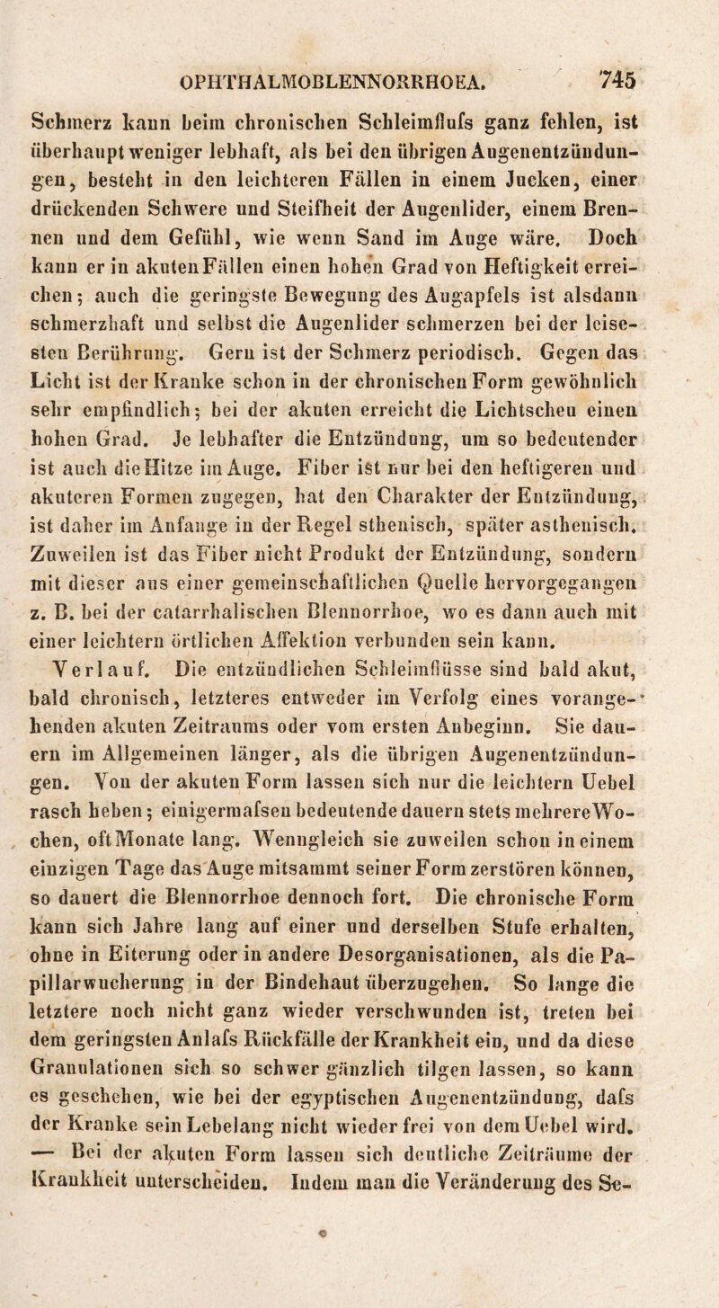 Schmerz kaun beim chronischen Schleimflufs ganz fehlen, ist überhaupt weniger lebhaft, als bei den übrigen Augenentzündun- gen, besteht in den leichteren Fällen in einem Jucken, einer drückenden Schwere und Steifheit der Augenlider, einem Bren- nen und dem Gefühl, wie wenn Sand im Auge wäre. Doch kann er in akuten Fällen einen hohen Grad von Heftigkeit errei- chen-, auch die geringste Bewegung des Augapfels ist alsdann schmerzhaft und selbst die Augenlider sclimerzen bei der leise- sten Berührung. Gern ist der Schmerz periodisch. Gegen das Licht ist der Kranke schon in der chronischen Form gewöhnlich sehr empfindlich; bei der akuten erreicht die Lichtscheu einen hohen Grad. Je lebhafter die Entzündung, um so bedeutender ist auch die Hitze im Auge. Fiber ist nur bei den heftigeren und akuteren Formen zugegen, hat den Charakter der Entzündung, ist daher im Anfänge in der Regel stheuisch, später asthenisch. Zuweilen ist das Fiber nicht Produkt der Entzündung, sondern mit dieser aus einer gemeinschaftlichen Quelle hervorgegangen z. B. bei der catarrhalischen Blennorrhoe, wo es dann auch mit einer leichtern örtlichen AlFektion verbunden sein kann, Verlauf. Die entzündlichen Schleimfiüsse sind bald akut, bald chronisch, letzteres entweder im Verfolg eines vorange-* henden akuten Zeitraums oder vom ersten Anbeginn. Sie dau- ern im Allgemeinen länger, als die übrigen Augenentzündun- gen. Von der akuten Form lassen sich nur die leichtern üebel rasch heben; einigerraafsen bedeutende dauern stets mehrereWo- chen, oftIVlonate lang. Wenngleich sie zuweilen schon in einem einzigen Tage das'Auge raitsamrat seiner Form zerstören können, so dauert die Blennorrhoe dennoch fort. Die chronische Form kann sich Jahre lang auf einer und derselben Stufe erhalten, ohne in Eiterung oder in andere Desorganisationen, als die Pa- pillarwucherung in der Bindehaut überzugeheu. So lange die letztere noch nicht ganz wieder verschwunden ist, treten bei dem geringsten Anlafs Rückfälle der Krankheit ein, und da diese Granulationen sich so schwer gänzlich tilgen lassen, so kann cs geschehen, wie bei der egyptischen Augenentzündung, dafs der Kranke sein Lebelang nicht wieder frei von dem üebel wird. •— Bei der afiuteu Form lassen sich deutliche Zeiträume der Krankheit unterscheiden. Indem mau die Veränderung des Se-