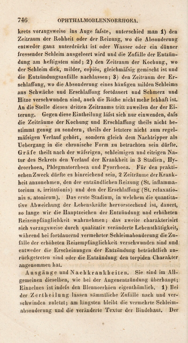 krets vorzugsweise ins Auge fafste, unterschied man 1) den Zeitraum der Rohheit oder der Reizung, wo die Absonderung entweder ganz unterdrückt ist oder Wasser oder ein dünner fressender Schleim ausgeleert wird und die Zufälle der Entzün- dung am heftigsten sind; 2) den Zeitraum der Kochung, wo der Schleim dick, milder, co'piös, gleichmäfsig gemischt ist und die Eiitzüudungszufälle nachlassen; 3) den Zeitraum der Er- schlaffung, wo die Absonderung eines häufigen milden Schleims aus Schwäche und Erschlaffung fortdauert und Schmerz und Hitze verschwunden sind, auch die Röthe nicht mehr lebhaft ist. An die Stelle dieses dritten Zeitraums tritt zuweilen der der Ei- terung. Gegen diese Eintheilung läfst sich nur einwenden, dafs die Zeiträume der Kochung und Erschlaffung theils nicht be- stimmt genug zu sondern, theils der letztere nicht zum regel- mäfsigen Verlauf gehört, sondern gleich dem Nachtripper als Uebergang in die chronische Form zu betrachten sein dürfte, Gräfe theilt nach der wäfsrigen, schleimigen und eitrigen Na- tur des Sekrets den Verlauf der Krankheit in 3 Stadien, Hy- drorrhoea, Phlegmatorrhoea und Pyorrhoea. Für den prakti- schen Zweck dürfte es hinreichend sein, 2 Zeiträume der Krank- heit anzunehmen, den der entzündlichen Reizung (St, inflamma- torium s, irritationis) und den der Erschlaffung (St. relaxatio- uis s. atonicum). Das erste Stadium, in welchem die quantita- tive Abweichung der Lebenskräfte hervorstechend ist, dauert, so lange wir die Hauptzeichen der Entzündung und erhöheten Reizempfäuglichkeit wahrnehmen; das zweite charakterisirt sich vorzugsweise durch qualitativ veränderte Lebcnsthätigkeit, während bei fortdauernd vermehrter Schleirnabonderung die Zu- fälle der erhöheten Reizempfänglichkeit verschwunden sind und entweder die Erscheinungen der Entzündung beträchtlich zu- rückgetreteii sind oder die Entzündung den torpiden Charakter angenommen hat. Ausgänge und Nachkrankheiten. Sie sind im All- gemeinen dieselben, wie bei der Augenentzündung überhaupt; Einzelnes ist indefs den Blennorrhöen eigenthümlich. 1) Bei der Zertheilung lassen sämmtliche Zufälle nach und ver- schwinden zuletzt; am längsten bleibt die vermehrte Schleim- absouderung und die veränderte Textur der Bindehaut. Der