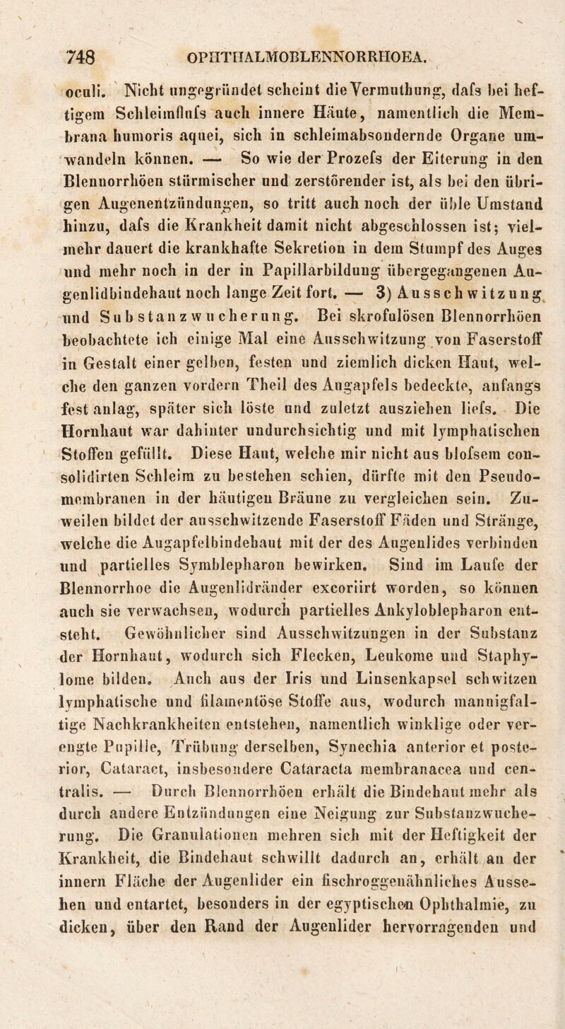 ocull. Nicht uiigogrüiidet scheint die Yermuthung, dafs hei hef- tigem Schleirafiiifs auch innere Häute, namentlich die Mem- brana humoris aquei, sich in schleimabsoudernde Organe um- wandelii können. — So wie der Prozefs der Eiterung in den Blenuorrhöen stürmischer und zerstörender ist, als hei den übri- gen Augenentzündungen, so tritt auch noch der üble Umstand hinzu, dafs die Krankheit damit nicht abgeschlossen ist; viel- mehr dauert die krankhafte Sekretion in dem Stumpf des Auges und mehr noch in der in Paplllarbildung ttbergegaugenen Au- genlidbindehaut noch lange Zeit fort, — 3) Ausschwitzung, und Su b stau z w n cherung. Bei skrofulösen Blennorrhöen beobachtete ich einige Mal eine Ausschwitzung von Faserstoff in Gestalt einer gelben, festen und ziemlich dicken Haut, wel- che den ganzen vordem Theil des Augapfels bedeckte, anfangs fest anlag, später sich löste und zuletzt auszieheii liefs. Die Hornhaut war dahinter undurchsichtig und mit lymphatischen Stoffen gefüllt. Diese Haut, welche mir nicht aus blofsem con- soiidirten Schleim zu bestehen schien, dürfte mit den Pseiido- membranen in der häutigen Bräune zu vergleichen sein. Zu- weilen bildet der ausschwitzeiide Faserstoff Fäden und Stränge, welche die Augapfelbindehaut mit der des Augenlides verbinden und partielles Symblepharon bewirken. Sind im Laufe der Blennorrhoe die Augenlidränder exeoriirt worden, so können auch sie verwachsen, wodurch partielles Aukyloblepharon ent- steht. Gewöhnlicher sind Ausschwitzungen in der Substanz der Hornhaut, wodurch sich Flecken, Leukome und Staphy- lorae bilden. Auch aus der Iris und Linsenkapsel schwitzen lymphatische und filamentöse Stoffe aus, wodurch mannigfal- tige Nachkrankheiten entstehen, namentlich winklige oder ver- engte Pupille, Trübung derselben, Synechia anterior et poste- rior, Cataract, insbesondere Cataracta raembranacea und cen- tralis. — Durch Blennorrhöen erhält die Bindehaut mehr als durch andere Entzündungen eine Neigung zur Substanzwiiche- rung. Die Granulationen mehren sich mit der Heftigkeit der Krankheit, die Bindehaut schwillt dadurch an, erhält au der innerii Fläche der Augenlider ein fischroggenähnliches Ausse- hen und entartet, besonders in der egyptische^i Ophthalmie, zu dicken, über den Rand der Augenlider hervorragenden und