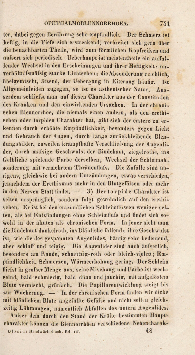 ter, dabei gegen Berührung sehr empfindlich. Der Schmerz ist heftig, in die Tiefe sich erstreckend^ verbreitet sich gern über die benachbarten Theile, wird zum förmlichen Kopfreifsen und üufsert sich periodisch. Ueberhaupt ist meistentheils ein auffal- lender Wechsel in den Erscheinungen und ihrer Heftigkeit: un- verhältnifsmäfsig starke Lichtscheu; die Absonderung reichlich, übelgemischt, ätzend, der üebergang in Eiterung häufig. Ist Allgemeinleiden zugegen, so ist es asthenischer Natur. Aus- serdem schliefst man auf diesen Charakter aus der Constitutiön des Kranken und den einwirkenden Ursachen. In der chroni- schen Blennorrhoe, die niemals einen andern, als den erethi- schen oder torpiden Charakter hat, gibt sich der erstere zu er- kennen durch erhöhte Empfindlichkeit, besonders gegen Licht und Gebrauch der Augen, durch lange zurückbleibende Blen- dungsbilder, zuweilen krampfhafte Verschliefsung der Augenli- der, durch mäfsige Geschwulst der Bindehaut, ziegelrothe, ins Gelbliche spielende Farbe derselben, Wechsel der Schleimab- Sonderung mit vermehrtem Thränenflufs. Die Zufälle sind üb- rigens, gleichwie bei andern Entzündungen, etwas verschieden, jenachdem der Erethismus mehr in den Blutgefäfsen oder mehr in den Nerven Statt findet. — 3) Der to r p ide Charakter ist selten ursprünglich, sondern folgt gewöhnlich auf den erethi- schen. Er ist bei den entzündlichen Schleimllüssen weniger sel- ten, als bei Entzündungen ohne Schleimflufs und findet sich so- wohl in der akuten als chronischen Form. In jener sieht man die Bindehaut dunkelroth, ins Bläuliche fallend; ihre Geschwulst ist, wie die des gespannten Augenlides, häutig sehr bedeutend, aber schlaff und teigig. Die Augenlider sind auch äufserlich, besonders am Rande, schmntzig-roth oder bleich-violett; Em- pfindlichkeit, Schmerzen, Wärmeerhöhuug gering. Der Schleim fliefst in grofser Menge aus, seine Mischung und Farbe ist wech- selnd, bald schmierig, bald dünn und jauchig, mit aufgelöstem Blute vermischt, grünlich. Die Papillarentwicklung steigt bis zur Wucherung. — In der chronischen Form finden wir dicke mit bläulichem Blute angefüllte Gefäfse und nicht selten gleich- zeitig Lähmungen, namentlich Abfallen des untern Augenlides. Aufser dem durch den Stand der Kräfte bestimmten Haupte Charakter können die Blennorrhöen verschiedene Nebencharak- li 1 a s i u s Handwörterbuch. Bd. IIJ. 48