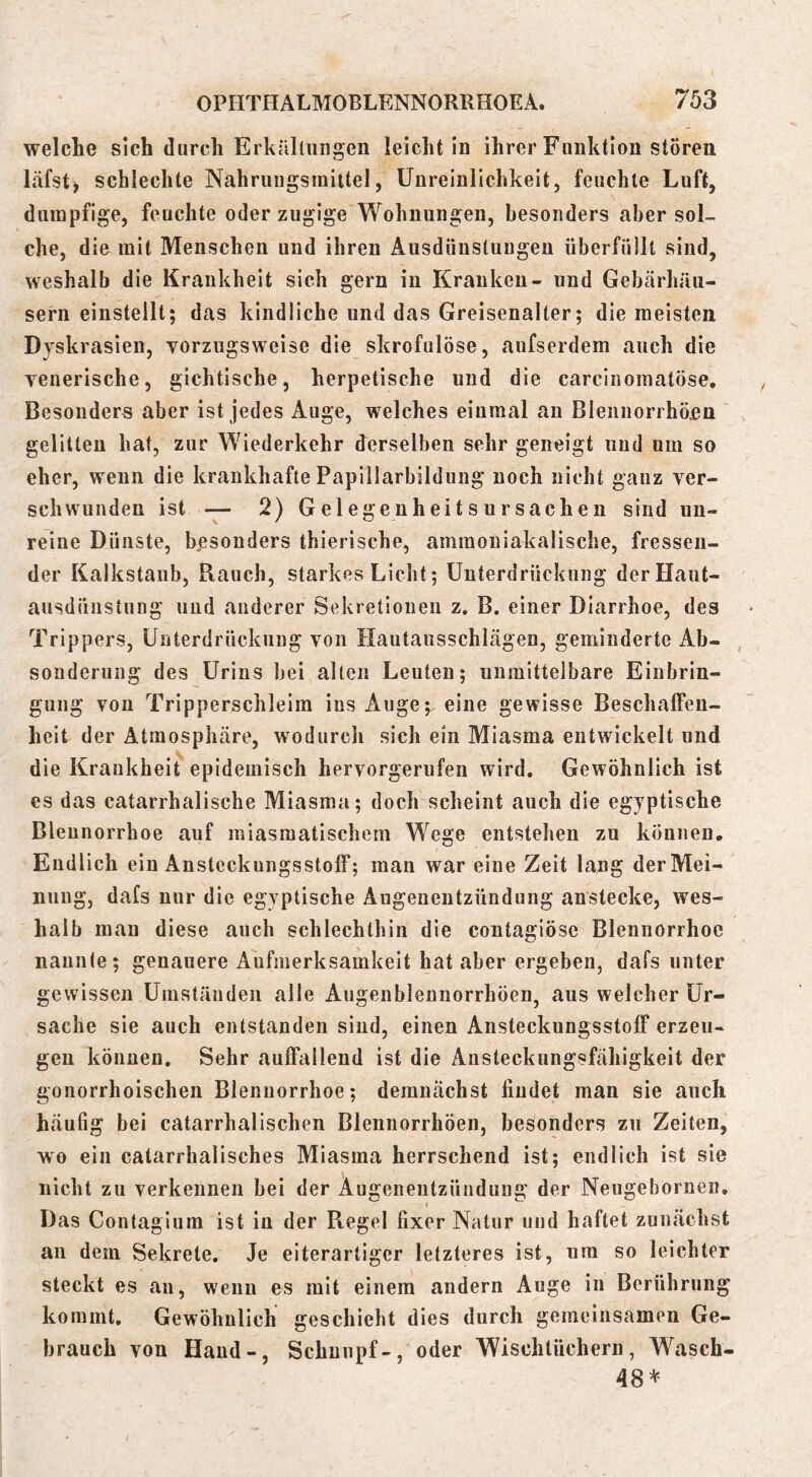 welche sich durch Erkäluingen leicht In ihrer Funktion stören läfst, schlechte Nahrungsmiitel, Unreinlichkeit, feuchte Luft, dumpfige, feuchte oder zugige Wohnungen, besonders aber sol- che, die mit Menschen und ihren Ausdünstungen überfüllt sind, weshalb die Krankheit sich gern in Kranken- und Gehärhäii- sern einstellt; das kindliche und das Greisenalter; die meisten Dyskraslen, vorzugsweise die skrofulöse, aufserdem auch die venerische, gichtische, herpetische und die carcinomatöse. Besonders aber ist jedes Auge, welches einmal an Blenuorrhö^n ' gelitten hat, zur Wiederkehr derselben sehr geneigt und um so eher, wenn die krankhafte Papillarbildung noch nicht ganz ver- schwunden ist — 2) Gelegenheitsursachen sind un- reine Dünste, besonders thierische, ammoniakalische, fressen- der Kalkstaub, Rauch, starkes Licht; Unterdrückung der Haut- ausdünstung und anderer Sekretionen z. B. einer Diarrhoe, des Trippers, Unterdrückung von Hautausschlägen, geminderte Ab- sonderung des Urins bei allen Leuten; unmittelbare Einbrin- gung von Tripperschleira ins Auge;, eine gewisse BeschalFeu- heit der Atmosphäre, wodurch sich ein Miasma entwickelt und die Krankheit epidemisch hervorgerufeu wird. Gewöhnlich ist es das catarrhalische Miasma; doch scheint auch die egyptische Bleunorrhoe auf miasmatischem Wege entstehen zu können. Endlich ein Ansteckungsstoif; man war eine Zeit lang der Mei- nung, dafs nur die egyptische Augenentzündung anstecke, wes- halb mau diese auch schlechthin die contagiöse Blennorrhoe nannte; genauere Aufmerksamkeit hat aber ergeben, dafs unter gewissen Umständen alle Augenblennorrhöen, aus welcher Ur- sache sie auch entstanden sind, einen Ansteckungsstoff erzeu- gen können. Sehr auffallend ist die Ansteckungsfähigkeit der gonorrhoischen Blennorrhoe; demnächst findet man sie auch häufig bei catarrhalischen Blennorrhöen, besonders zu Zeiten, wo ein catarrhalisches Miasma herrschend ist; endlich ist sie nicht zu verkennen hei der Augenentzündung der Neugebornen. Das Contagiura ist in der Regel fixer Natur und haftet zunächst an dem Sekrete, Je eiterartiger letzteres ist, um so leichter steckt es au, wenn es mit einem andern Auge in Berührung kommt. Gewöhnlich geschieht dies durch gemeinsamen Ge- brauch von Hand-, Schnupf-, oder Wischtüchern, Wasch- 48*