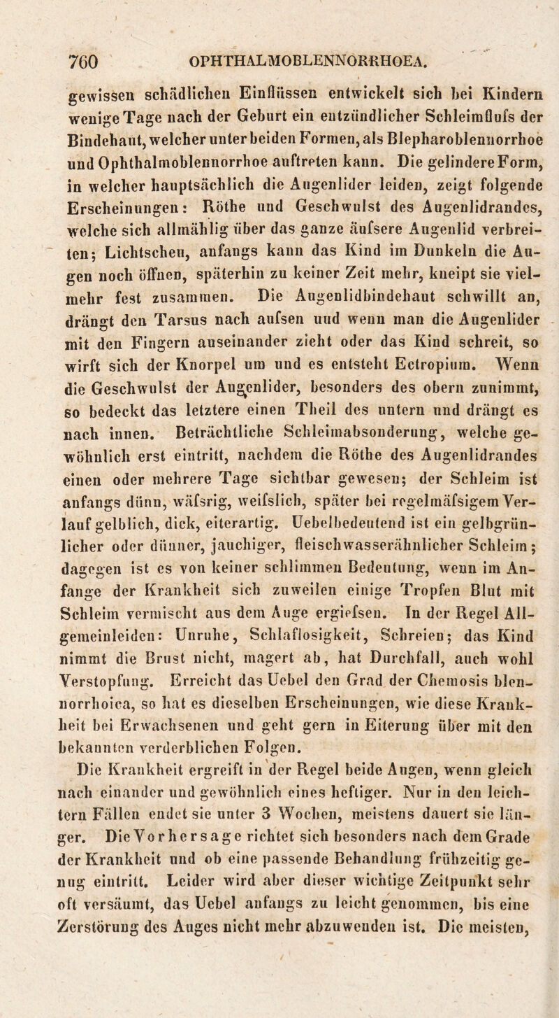 gewissen schädlichen Einflüssen entwickelt sich hei Kindern wenige Tage nach der Geburt ein eutziiiidlicher Schleimflufs der Bindehaut, welcher unter beiden Formen, als Blepharoblennorrhoe und Ophthalmoblennorrhoe auftreten kann. Die gelindere Form, in welcher hauptsächlich die Augenlider leiden, zeigt folgende Erscheinungen: Rothe und Geschwulst des Äugenlidrandes, welche sich allmählig über das ganze äufsere Augenlid Terbrei- * ten; Lichtscheu, anfangs kann das Kind im Dunkeln die Au- gen noch öffnen, späterhin zu keiner Zeit mehr, kueipt sie viel- mehr fest zusammen. Die Augenlidbindehaut schwillt an, drängt den Tarsus nach aufsen und wenn man die Augenlider - mit den Fingern auseinander zieht oder das Kind schreit, so wirft sich der Knorpel um und es entsteht Ectropium. Wenn die Geschwulst der Augenlider, besonders des oberu zunimmt, 80 bedeckt das letztere einen Tbeil des untern und drängt es nach innen. Beträchtliche Schleimabsouderung, welche ge- wöhnlich erst eintritt, nachdem die Rothe des Augenlidrandes einen oder mehrere Tage sichtbar gewesen; der Schleim ist anfangs dünn, wäfsrig, weifslich, später bei regelmäfsigem Ver- lauf gelblich, dick, eiterartig, üebelbedeutend ist ein gelbgrün- licher oder dünner, jauchiger, fleischwasserähnlicher Schleim ; dagegen ist es von keiner schlimmen Bedeutung, wenn im An- fänge der Krankheit sich zuweilen einige Tropfen Blut mit Schleim vermischt aus dem Auge ergiefsen. In der Regel All- gemeinleiden: Unruhe, Schlaflosigkeit, Schreien; das Kind nimmt die Brust nicht, magert ab, hat Durchfall, auch wohl Verstopfung. Erreicht das üebel den Grad der Chemosis blen- norrhoica, so hat es dieselben Erscheinungen, wie diese Krank- heit bei Erwachsenen und geht gern in Eiterung über mit den bekannten verderblichen Folgen. Die Krankheit ergreift in der Regel beide Augen, wenn gleich nach einander und gewöhnlich eines heftiger. Nur in den leich- tern Fällen endet sie unter 3 Wochen, meistens dauert sie län- ger. Die Vorhersage richtet sich besonders nach dem Grade der Krankheit und ob eine passende Behandlung frühzeitig ge- nug eintritt. Leider wird aber dieser wichtige Zeitpunkt sehr oft versäumt, das Ucbel anfangs zu leicht genommen, bis eine Zerstörung des Auges nicht mehr abzuwenden ist. Die meisten.