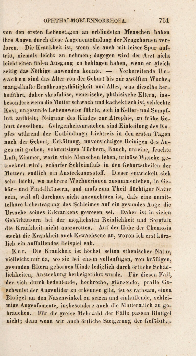 von den ersten Lebeustagen an erblindeten Menschen haben ihre Augen durch diese Augenentzündung der Neugebornen ver- Joren. Die Krankheit ist, wenn sie auch mit leiser Spur auf- tritt, niemals leicht zu nehmen,* dagegen wird der Arzt nicht leicht einen üblen Ausgang zu beklagen haben, wenn er gleich zeitig das Nöthige anwenden konnte. — Vorbereitende Ur- sachen sind das Alter von der Geburt bis zur zwölften Woche; mangelhafte Eruilhrungsthätigkeit und Alles, was dieselbe her- beiführt, daher skrofulöse, venerische, phthisische Eltern, ins- besondere wenn die Mutter schwach und kachektisch ist, schlechte Kost, ungesunde Lebensweise führte, sich in Keller-und Surapf- luft aufhielt; Neigung des Kindes zur Atrophie, zu frühe Ge- burt desselbeu. Gelegenheitsursachen sind Einkeilung des Ko- pfes während der Entbindung; Lichtreiz in den ersten Tagen nach der Qeburt, Erkältuug, unvorsichtiges Reinigen des Au- ges mit groben, schmutzigen Tüchern, Rauch, unreine, feuchte Luft, Zimmer, worin viele Menschen leben, urinöse Wäsche ge- trocknet wird; scharfer Sclileimllufs in den Geburtstheileu der Mutter; endlich ein Ansteckungsstolf. Dieser entwickelt sich sehr leicht, wo mehrere Wöchnerinnen Zusammenleben, in Ge- bär-und Findelhäusern, und mufs zum Theil flüchtiger Natur sein, weil oft durchaus nicht anzunehmen ist, dafs eine unmit- telbare Uebertragung des Schleimes auf ein gesundes Auge die Ursache seines Erkrankens gewesen sei. Daher ist in vielen Gebärhäuseru bei der möglichsten Reinlichkeit und Sorgfalt die Krankheit nicht auszurotten. Auf der Höhe der Chemosis steckt die Krankheit auch Erwachsene an, wovon ich erst kürz- lich ein auffallendes Beispiel sah. Kur. Die Krankheit ist höchst selten stheuischer Natur, vielleicht nur da, wo sie bei einem vollsaftigen, von kräftigen, gesunden Eltern gebornen Kinde lediglich durch örtliche Schäd- lichkeiten, Ansteckung herbeigeführt wurde. Für diesen Fall, der sich durch bedeutende, hochrothe, glänzende, pralle Ge- schwulst der Augenlider zu erkennen gibt, ist es rathsara, einen Blutigel an den Nasenwinkel zu setzen und einhülleiide, schlei- mige Augeufomente, insbesondere auch die Muttermilch zu ge- brauchen. Für die grofsc Mehrzahl der Fälle passen Blutigel nicht; denn wenn wir auch örtliche Steigerung der GefäXsthä-