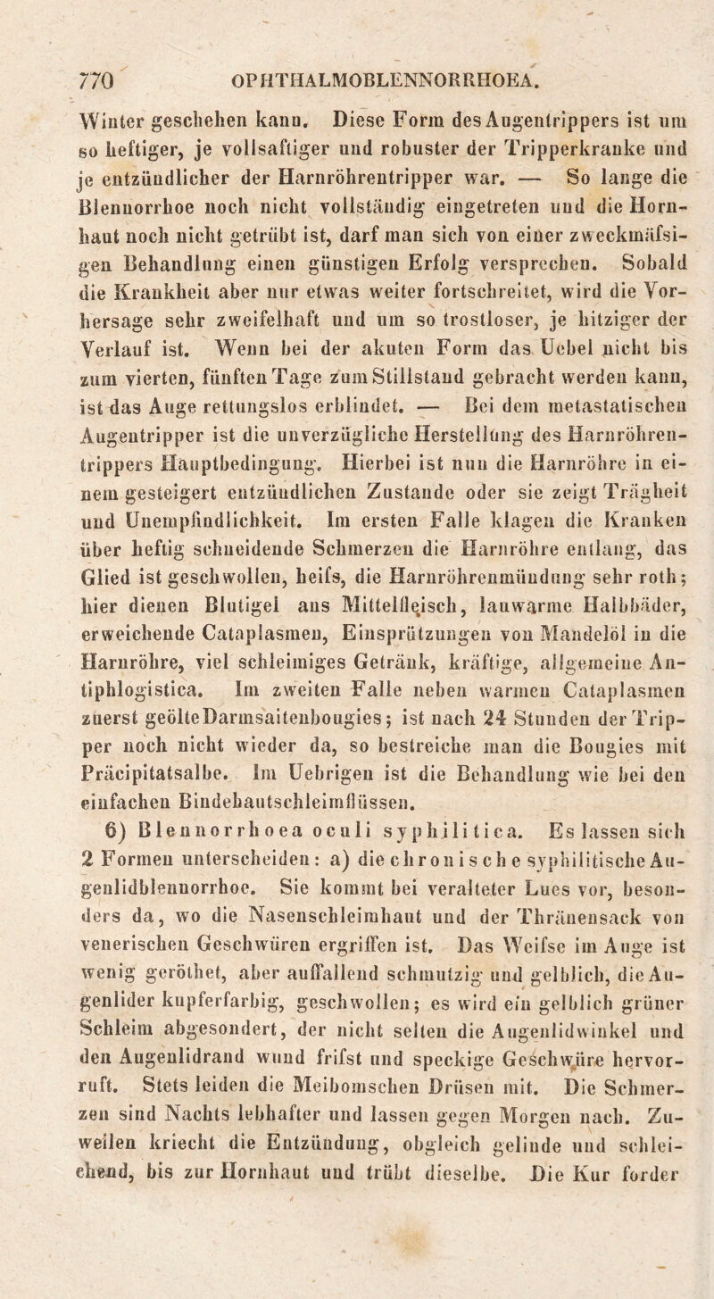Wiuter geschehen kanu. Diese Fotm des Augeiilrippers ist um go heftiger, je vollsafliger und robuster der Tripperkrauke und je entzündlicher der Harnröhrentripper war. — So lange die Blennorrhoe noch nicht vollständig eingetreten und die Horn- haut noch nicht getrübt ist, darf man sich von einer zweckmäfsi- gen Behandlung einen günstigen Erfolg versprechen. Sobald die Krankheit aber nur etwas weiter fortschreitet, wird die Vor- hersage sehr zweifelhaft und um so trostloser, je hitziger der Verlauf ist. Wenn bei der akuten Form das üebel ^icht bis zum vierten, fünften Tage zum Stillstand gebracht werden kanu, ist das Äuge rettungslos erblindet. — Bei dem metastatischen Augeutripper ist die unverzügliche Herstellung des Harnröhren- trippers Hauptbedingung. Hierbei ist nun die Harnröhre in ei- nem gesteigert entzüudlichen Zustande oder sie zeigt Trägheit und Üiiempfiudlichkeit. Im ersten Falle klagen die Kranken über heftig schneidende Schmerzen die Harnröhre entlang, das Glied ist geschwollen, heifs, die Harnröhrenmüudung sehr roth; hier dienen Blutigel aus Mitteldeisch, lauwarme Halbbäder, erweichende Cataplasmeu, Eiusprützungen von Mandelöl in die Harnröhre, viel schleimiges Getränk, kräftige, allgemeine An- tiphlogistica. Im zweiten Falle neben warmen Cataplasmeu zuerst geölteDarmsaitenbougies; ist nach 24 Stunden der Trip- per noch nicht wieder da, so bestreiche mau die Bougies mit Präcipitatsalbe. Im üebrigeu ist die Behandlung wie bei den einfachen Bindehautschleimtliissen. 6) Blennorrh oea oculi syphilitica. Es lassen sich 2 Formen unterscheiden: a) die ehr on i s ch e syphilitische Äu- genlidblennorrhoe. Sie kommt bei veralteter Lues vor, beson- ders da, wo die Nasenschleirahaut und der Thränensaek von venerischen Geschwüren ergriffen ist. Das Weifse im Auge ist wenig gerölhet, aber auffallend schmutzig und gelblich, die Au- genlider kupferfarbig, geschwollen; es wird ein gelblich grüner Schleim abgesondert, der nicht selten die Augenlidwiukel und den Augenlidrand wund frifst und speckige Geschw/ir« hervor- ruft. Stets leiden die Meibomscheu Drüsen mit. Die Schmer- zen sind Nachts lebhafter und lassen gegen Morgen nach. Zu- weilen kriecht die Entzündung, obgleich gelinde und schlei- chend, bis zur Hornhaut und trübt dieselbe. Die Kur forder