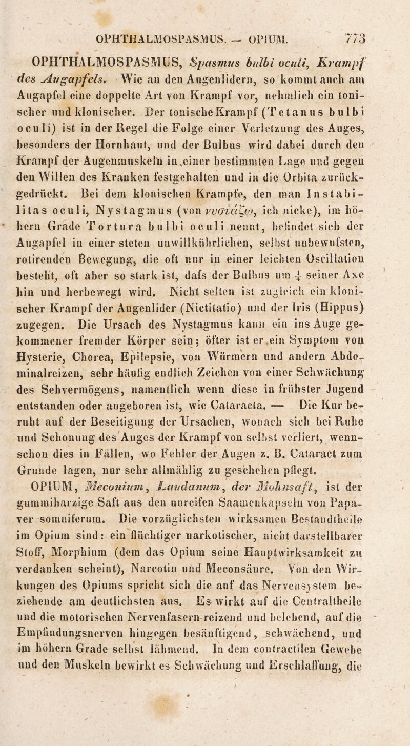 0PHTJIALM0SPAS.\1US. — OPiUHi. 7/3 OPIITHALMOSPASMÜS, Spasmus hdhl ocuU, Krampf des Aitgapfeh. Wie au den Augeulldern, so kommt auch aui Augapfel eine doppelte Art vou Krampf vor, uehmlich ein toni- scher und klonischer. Der tonische Krampf (Tetanus bulbi oculi) ist in der Kegel die Folge einer Verlelzung des Auges, besonders der Hornhaut, und der Bulbus wird dabei durch den Krampf der Augenmuskeln in,einer bestimmten Lage und gegen ✓ den Willen des Kranken festgeliaiten und in die Orbita zurück- gedrückt. Bei dem kloniscljen Krampfe, den man Instahi- litas oculi, Nystagmus (sqw veardtco^ ich nicke), im hü- heni Grade Tortura bulbi oculi nennt, befindet sich der Augapfel in einer steten unwiilkührlichen, selbst unbewufsten, rotirenden Bewegung, die oft nur in einer Icicbten Oscillatiou besteht, oft aber so stark ist, dafs der Bulbus um seiner Axe Lin und herbewegt wird. Nicht selten ist zugieich ein kloni- scher Krampf der Augenlider (Nictitatio) und der Iris (Hippus) zugegen. Die Ursach des Nystagmus kann ein ins Auge ge- kommener fremder Körper sein; öfter ist er.ein Symptom von Hysterie, Chorea, Epilepsie, vou Würmern und andern Abdo^ ininalreizen, sehr häuilg endlich Zeichen von einer Schwächung des Sehyermögeus, namentlich wenn diese in frühster Jugend entstanden oder angeboren ist, wie Cataracta. — Die Kur be- ruht auf der Beseitigung der Ursachen, wonach sich bei Ruhe und Schonung des Auges der Krampf von selbst verliert, wenn- schon dies in Fällen, wo Fehler der Äugen z, B, Cataract zum Grunde lagen, nur sehr alimählig zu goschehrn pOegt. OPIUM, Meconiiim^ haudanum^ der Mohnsaft^ ist der guinmiharzige Saft aus den unreifen Saainciikapscln von Papa- ver somniferum. Die vorzüglichsten wirksamen Bestandlheile im Opium sind: ein flüchtiger narkotischer, nicht darstellbarer Stoff, Morphium (dem das Opium seine Hauptwirksamkeit zu verdanken scheint), Narcotiu und Meconsäure. Yon den Wir- kungen des Opiums spricht sich die auf das Nervensystem be- ziehende am deutliclisten aus. Es wirkt auf die Centraltheile und die motorischen Nervenfasern reizend und belebend, auf die Empfiudungsnerveu hingegen besänftigend, schwächend, und ijn hüherii Grade selbst lähmend. In dem contractilen Gewebe und den Muskeln bewirkt es Schwächung und Erschlahung, die