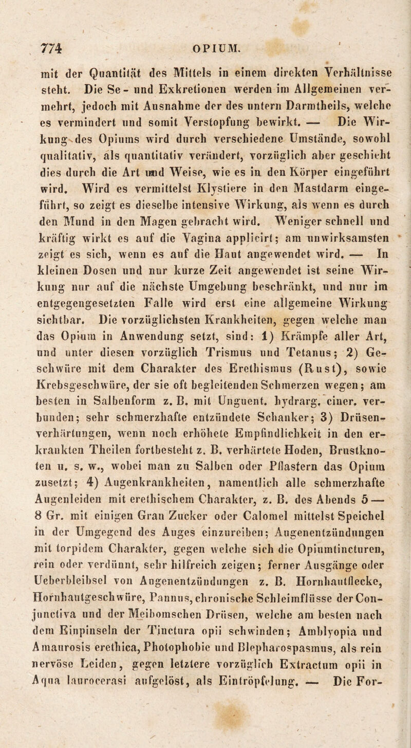 l OPIUM. I 774 mit der Quantität des Mittels in einem direkten Verhältnisse steht. Die Se - nnd Exkretionen werden im Allgemeinen Tcr- mehrt, jedoch mit Ausnahme der des untern Darmtheils, v/elche es vermindert und somit Verstopfung bewirkt. — Die Wir- kungN.des Opiums wird durch verschiedene Umstände, sowohl qualitativ, als quantitativ verändert, vorzüglich aber geschieht dies durch die Art imd Weise, wie es in den Körper eingeführt wird. Wird es vermittelst Kljstiere in den Mastdarm einge- fiihrt, so zeigt es dieselbe intensive Wirkung, als wenn es durch den Mund in den Magen gebracht wird. Weniger schnell und kräftig wirkt es auf die Vagina applicirt; am unwirksamsten zeigt es sich, wenn es auf die Haut augeweiidet wird. — In kleinen Dosen und nur kurze Zeit angewendet ist seine Wir- kung nur auf die nächste Umgebung beschränkt, und nur im entgegengesetzten Falle wird erst eine allgemeine Wirkung sichtbar. Die vorzüglichsten Krankheiten, gegen welche man das Opium in Anwendung setzt, sind: 1) Krämpfe aller Art, und unter diesen vorzüglich Trismus und Tetanus; 2) Ge- schwüre mit dem Charakter des Erethismus (Kust), sowie Krebsgeschwüre, der sie oft begleitenden Schmerzen wegen; am besten in Salbenform z. B. mit Unguent. hydrarg, einer, ver- bunden; sehr schmerzhafte entzündete Schanker; 3) Drüsen- verhärtungen, wenn noch erhöhete Empfindlichkeit in den er- krankten Theilen fortbesteht z. B. verhärtete Hoden, Brustkno- ten 11. s, w., wobei man zu Salben oder Pßastern das Opium zusetzt; 4) Augenkrankheiten, namentlich alle schmerzhafte Augenleiden mit erethischem Charakter, z. B. des Abends 5 — 8 Gr. mit einigen Gran Zucker oder Calomel mittelst Speichel in der Umgegend des Auges einzureiben; Augenentzündungen mit torpidem Charakter, gegen welche sich die Opiumtincturen, rein oder verdünnt, sehr hilfreich zeigen; ferner Ausgänge oder Ueberbleibsel von Angenentzüudungen z. B. Hornhautflecke, Hornhautgeschwüre, Pannus, chronische Schleimflüsse derCon- junctiva und der Meiboraschen Drüsen, welche am besten nach dem Einpinseln der Tjiictura opii schwinden; Amblyopia und Amaurosis erethica, Photophobic und Blepharospasmus, als rein nervöse Leiden, gegen letztere vorzüglich Extractum opii in Aqua laurocerasi aufgelöst, als Eintröpfelung. — Die For-