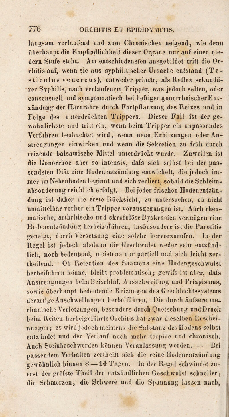 langsam verlaufend und zum Chronischen neigend, wie denn überhaupt die Empfindlichkeit dieser Organe nur auf einer nie- dem Stufe steht. Am entschiedeusreu ausgebildet tritt die Or- chitis auf, wenn sie aus syphilitischer Ursache entstand (Te- sticulusvenereus), entweder primär, als Reflex sekunda- ■rer Syphilis, nach verlaufenem TrippCr, was jedoch selten, oder conseusuell und symptomatisch bei heftiger gonorrhoischerEnt- zündung der Harnröhre durch Fortpflanzung des Reizes und in Folge des unterdrückten Trippers. Dieser Fall ist der ge- wöhnlichste und tritt ein, wenn beim Tripper ein unpassendes Verfahren beobachtet wird, wenn neue Erhitzungen oder An- strengungen eiiiwirken und wenn die Sekretion zu früh durch reizende balsamische Mittel unterdrückt wurde. Zuweilen ist die Gonorrhoe aber so intensiv, dafs sich selbst bei der pas- sendsten Diät eine Hodenentzüuduug entwickelt, die jedoch im- mer im Nebenhoden beginnt und sich verliert, sobald die Schleim- absonderuiig reichlich erfolgt. Bei jeder frischen Hodenentzün- dung ist daher die erste Rücksicht, zu untersuchen, ob nicht unmittelbar vorher ein Tripper vorausgegaiigen ist. Auch rheu- matische, arthrilische und skrofulöse Dyskrasien vermögen eine Hodenentzüuduug herbeizuführen, insbesondere ist die Parotitis geneigt, durch Versetzung eine solche hervorzurufen. In der Regel ist jedoch alsdann die Geschwulst weder sehr entzünd- lich, noch bedeutend, meistens nur partiell und sich leicht zer- theilend. Ob Retention des Saamens eine Hodeiigeschwulst herbeiführen könne, bleibt problematisch; gewifs ist aber, dafs Anstrengungen beim Beisclslaf, Ausschweifung und Priapismus, sowie überhaupt bedeutende Reizungen des Geschlechtssystems derartige Anschwellungen herbeiführeii. Die durch äufsere me- chanische Verletzungen, besonders durch Quetschung und Druck beim Reiten herbeigeführte Orchitis hat zwar dieselben Erschei- nungen; es wird jedoch meistens die Substanz des Hodens selbst entzündet und der Verlauf noch mehr torpide und chronisch. Auch Steinbeschwerden können Veranlassung werden. — Bei passendem Verhalten zeriheilt sich die reiue liodenentzündiiiig gewöhnlich binnen 8 —14 Tagen. In der Regel sdhwindet zu- erst der gröfstc Theil der entzündlichen Geschwulst schneller; die Schmerzen, die Schwere und die Spannung lassen nach,