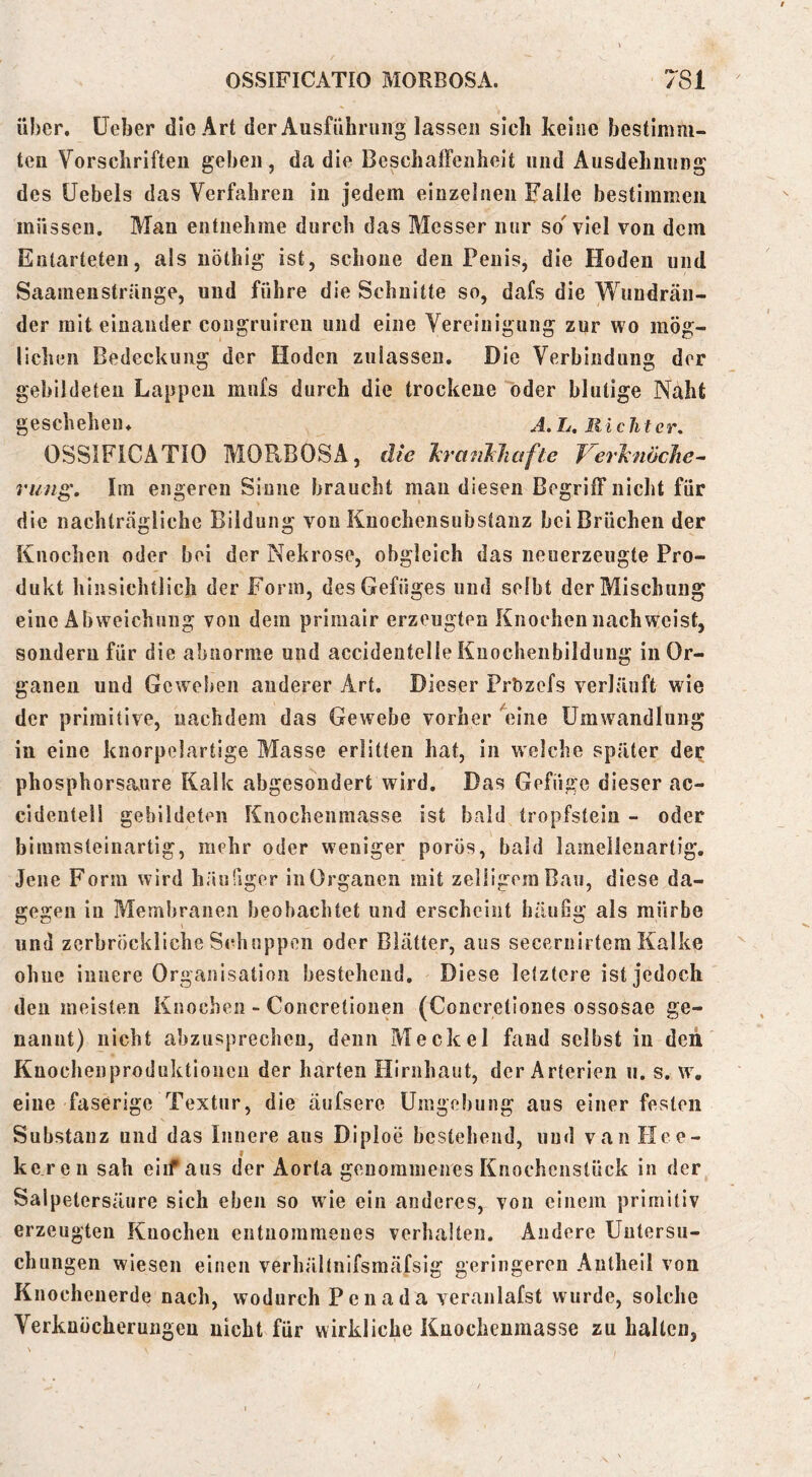 über, lieber die Art der Ausführung lassen sich keine bestimm- ten Vorschriften geben, da die Beschalfeiiheit und Ausdehnung des üebels das Verfahren in jedem einzelnen Falle bestimmen müssen. Man entnehme durch das Messer nur so' viel von dem Entarteten, als iiöthig ist, schone den Penis, die Hoden und Saamenstränge, und führe die Schnitte so, dafs die Wundrän- der mit einander congruiren und eine Vereinigung zur wo mög- lichen Bedeckung der Hoden zulassen. Die Verbindung der gebildeten Lappen mufs durch die trockene öder blutige Näht geschehen. A.L. Richter, OSSIFICATIO MORBOSA, die hranMiafte Jerlenöclie^ ruiig. Im engeren Sinne braucht man diesen Begriff nicht für die nachträgliche Bildung von Knochensubstaiiz bei Brüchen der Knochen oder bei der Nekrose, obgleich das neuerzeugte Pro- dukt hinsichtlich der Form, des Gefüges und selbt der Mischung eine Abweichung von dem primair erzeugten Knochen nach weist, sondern für die abnorme und accidentelle Knocheiibildung in Or- ganen und Geweben anderer Art. Dieser Prözefs verläuft wie der primitive, nachdem das Gewebe vorher '^n’iie Umwandlung in eine knorpelartige Masse erlitten hat, in welche später der phosphorsa.ure Kalk abgesondert wird. Das Gefüge dieser ac- cidentell gebildeten Knochenmasse ist bald tropfsteln - oder biramsteinartig, mehr oder weniger porös, bald lamellenartig. Jene Form wird häufiger in Organen mit zelügeraBau, diese da- gegen in Membranen beobachtet und erscheint häufig als mürbe und zerbröckliche Schuppen oder Blätter, aus secernirtem Kalke ohne innere Organisation bestehend. Diese letztere ist jedoch den meisten Knochen - Concretionen (Concretiones ossosae ge- nannt) nicht abzusprecheu, denn Meckel fand selbst in den Knochenproduktioiien der harten Hirnhaut, der Arterien ii. s. w, eine faserige Textur, die äufsere Umgebung aus einer festen Substanz und das Innere aus Diploe bestehend, und van Ilce- keren sah eiif aus der Aorta genommenes Knochenstück in der Salpetersäure sich eben so wie ein anderes, von einem primitiv erzeugten Knochen entnommenes verhalten. Andere Untersu- chungen wiesen einen verhältnifsmäfsig geringeren Antheil von Knochenerde nach, wodurch Penada veranlafst wurde, solche Verknöcherungen nicht für wirkliche Knocheumasse zu hallen,