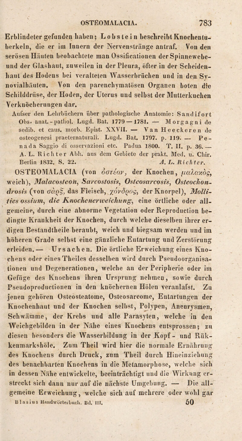 Erblindeter gefunden haben; Lob s te i n beschreibt Knochentu- berkeln, die er iin Innern d^er Nervenstränge antraf. Von den serösen Häuten beobachtete man Ossificatioueu der Spinnewebe- iind der Glashaiit, zuweilen in der Pleura, öfter in der Sclieideu- haut des Hodens bei veralteten Wasserbrüchen und in den Sy- novialhäiiteu. Von den parenchymatösen Organen boten die Schilddrüse, der Ploden, der Uterus und selbst der Mutterkuchen Verknöcherungen dar, Aufser den Lelirblichern über pathologische Anatomie: Sandi.fort Obs. anat.-pathol. Liigd. Bat. 1779 — 1781. — Morgagni de sedib. et caiis. morb. Epist. XXVII. — Van Heeckeren de osteogenesi praeternatiirali. Lugd. Bat. 1797. p. 119. — Pe- nada Saggio di osservazioni etc. Padua 1800. T. II. p. 36 A. L. Richter Abh. aus dem Gebiete der prakt. Med. u. Chir. Berlin 1832. S. 22. ' L. Richter. OSTEOMALACIA (von oaxiav, der Knochen, weich), Malacosteoh^ Sarcostosis, Osteosarcosis, Osteoclion- drosis (von aaQ^, das Fleisch, zovÖQog, der Knorpel), Molli- ties ossiuiiij die KnocheneriveicJitmg., eine örtliche oder all- gemeiiip, durch eine abnorme Vegetation oder Reproduction be- dingte Krankheit der Knochen, durch welche dieselben ihrer er- digen Bestandtheile-beraubt, weich und biegsam werden und im höheren Grade selbst eine gänzliche Entartung und Zerstörung erleiden.— Ursachen. Die örtliche Erweichung eines Kno- chens oder eines Theiles desselben wird durch Pseudoorganisa- tionen und Degenerationen, welche au der Peripherie oder im Gefüge des Knochens ihren Ursprung nehmen, sowie durch Pseudoprodnctionen in den knöchernen Holen veranlafst. Zn jenen gehören Osteosteatome, Osteosarcome, Entartungen der Knochenhaut und der Knochen selbst, Polypen, Aneurysmen, Schwärärae, der Krebs und alle Parasyten, welche in den Weichgebilden in der Nähe eines Knochens entsprossen; zu diesen besonders die Wasserbildnng in der Kopf- und Kük- keumarkshöle. Zum Theil wird hier die normale Ernährung des Knochens durch Druck, znm Theil durch Hiueinziehung des benachbarten Knochens in die Metamorphose, welche sich in dessen Nähe entwickelte, beeinträchtigt und die Wirkung er- streckt sich dann nur auf die nächste Umgebung. — Die all- gemeine Erweichung, welche sich auf mehrere oder wohl gar nlaslus HaudwörteiLucIi. Dd. III. öO