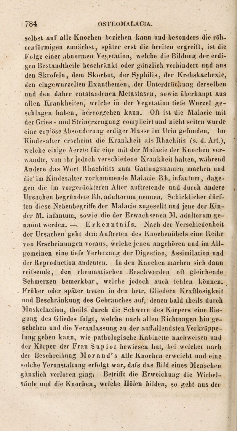 selbst auf alle Knochen beziehen kann und besonders die röh- renförmigen zunächst, später erst die breiten ergreift, ist die Folge eiiler abnormen Vegetation, welche die Bildung der erdi- gen Bestandtlieile beschränkt oder gänzlich,verhindert und aus den Skrofeln, dem Skorbut, der Syphilis, der Krebskachexie, den eingewurzelten Exanthemen, der ünterdriickung derselben und den daher entstandenen Metastasen, sowm überhaupt aus allen Krankheiten, welche in der Vegetation tiefe Wurzel ge- schlagen haben, hervorgelien kann. Oft ist die Malacie mit der Gries - und Steinc^rzeugung complicirt und nicht selten wurde eine copiöse Absonderung erdiger Masse ira Urin gefunden. Ini Kindesalter erscheint die Krankheit als Rhachitis (s. d. Art.), welche einige Aerzte für eine mit der Malacie der Knochen ver- wandte, von ihr jedoch verschiedene Krankheit halten, während Ändere das Wort Rhachitits zum Gattungsnamen machen und die'iin Kindesalter vorkoramende Malacie Rh. infantum, dage- gen die im vorgerückteren Alter auftreteude und durch andere Ursachen begründete,Rh. adultorum nennen. Schicklicher dürf- ten diese NebenbegrilFe der Malacje zugesellt und jene der Kin- der M. infantum, sowie die der Erwachsenen M. adultorum ge- nannt werden. —■ Erkenntnifs. Nach der Verschiedenheit der Ursachen geht dem Auftreten des Knochenübels eine Reihe von Erscheinungen voraus, welche jenen angehören und im All- gemeinen eine tiefe Verletzung der Digestion, Assimilation und der Pieproductiou andeuten. In den Knochen machen sich daun reifseude, den rheumatischen Beschwerden oft gleichende Schmerzen bemerkbar, welche jedoch auch fehlen können. Früher oder später treten in den belr. Gliedern Kraftlosiglceit und Beschränkung des Gebrauches auf, denen bald theils durch Muskelaction, theils durch die Schwere des Körpers eine Bie- gung des Gliedes folgt, welche nach allen Richtungen hin ge- schehen und die Veranlassung zu der auflällendstcn Verkrüppe- lung geben kann, wie pathologische Kabinette nachweisen und der Körper der Frau Supiot bewiesen hat, bei welcher nach der Beschreibung Morand*s alle Knochen erweicht und eine solche Verunstaltung erfolgt war^dafs das Bild eines Menschen gäuziieh verloren ging: Betrifft die Erweichung die Wirbel- säule uud die Knochen, welche Hölen bilden, so geht aus der /