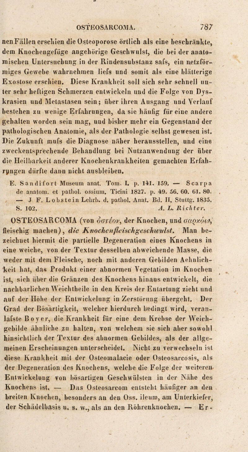 \ nenFällen erscLieii die Osteoporose örtlich als eine beschränkte, dem Kn och eil gef üge angehörige Geschwulst, die hei der anato- mischen Untersuchung in der Rindensuhstanz safs, ein netzför- miges Gewebe wahrnehmen liefs und somit als eine blätterige Exostose erschien. Diese Krankheit soll sich sehr schnell un- ter sehr heftigen Schmerzen entwickeln und die Folge von Djs- krasien und Metastasen sein; über ihren Ausgang und Verlauf bestehen zu wenige Erfahrungen, da sie häufig für eine andere gehalten worden sein mag, und bisher mehr ein Gegenstand der pathologischen Anatomie, als der Pathologie selbst gewesen ist. Die Zukunft mufs die Diagnose näher herausstelleu, und eine zweckentsprechende Behandlung bei Nutzanwendung der über die Heilbarkeit anderer Knochenkrankheiten gemachten Erfah- ryngen dürfte dann nicht ausbleiben, E. San di fort Museum anat. Tom. I, p. I4l. 159. — Scarpa de anatom. et patliol. ossium. Ticini 1827. p. 49. 56. 60. 61. 80. — J F. L obstein Lehrb. d. patliol. Anat. Bd. II. Stuttg. 1835, S. 102, A. L. Richter» s OSTEOSARCOMA (tob oOTeov.^ der Knochen, und aaQx6c&7 fleischig machen), die KtwcJienfleischgeschwtilst, Man be- zeichnet hiermit die partielle D^egeneration eines iCnochens in eine weiche, von der Textur desselben abweichende Ma'sse, die weder mit dem Fleische, noch mit anderen Gebilden Aehnlich- keit hat, das Produkt einer abnormen Vegetation im Knochen ist, sich aber die Gränzen des Knochens hinaus entwickelt, die nachbarlichen Weichtheile in den Kreis der Entartung zieht und auf der Höhe der Entwickelung in Zerstörung übergeht. Der Grad der Bösartigkeit, welcher hierdurch bedingt wird, veran- lafste Boy er, die Krankheit für eine dem Krebse der Weich- gebilde ähnliche zu hallen, von welchem sie sich aber sowohl hinsichtlich der Textur des abnormen Gebildes, als der allge- meinen Erscheinungen unterscheidet. Nicht zu verwechseln ist diese Krankheit mit der Osteomalacie oder Osteosarcosis, als der Degeneration des Knochens, welche die Folge der weiterem Entwickelung von bösartigen Geschwülsten in der Nähe des Knochens ist. — Das Osleosarcom entsteht häufiger an den . breiten Knochen,'besonders an dea Oss. ileuro, am Unterkiefer, der Schädelbasis u, s. w., als an den Röhrenkuochcn, — Er- /