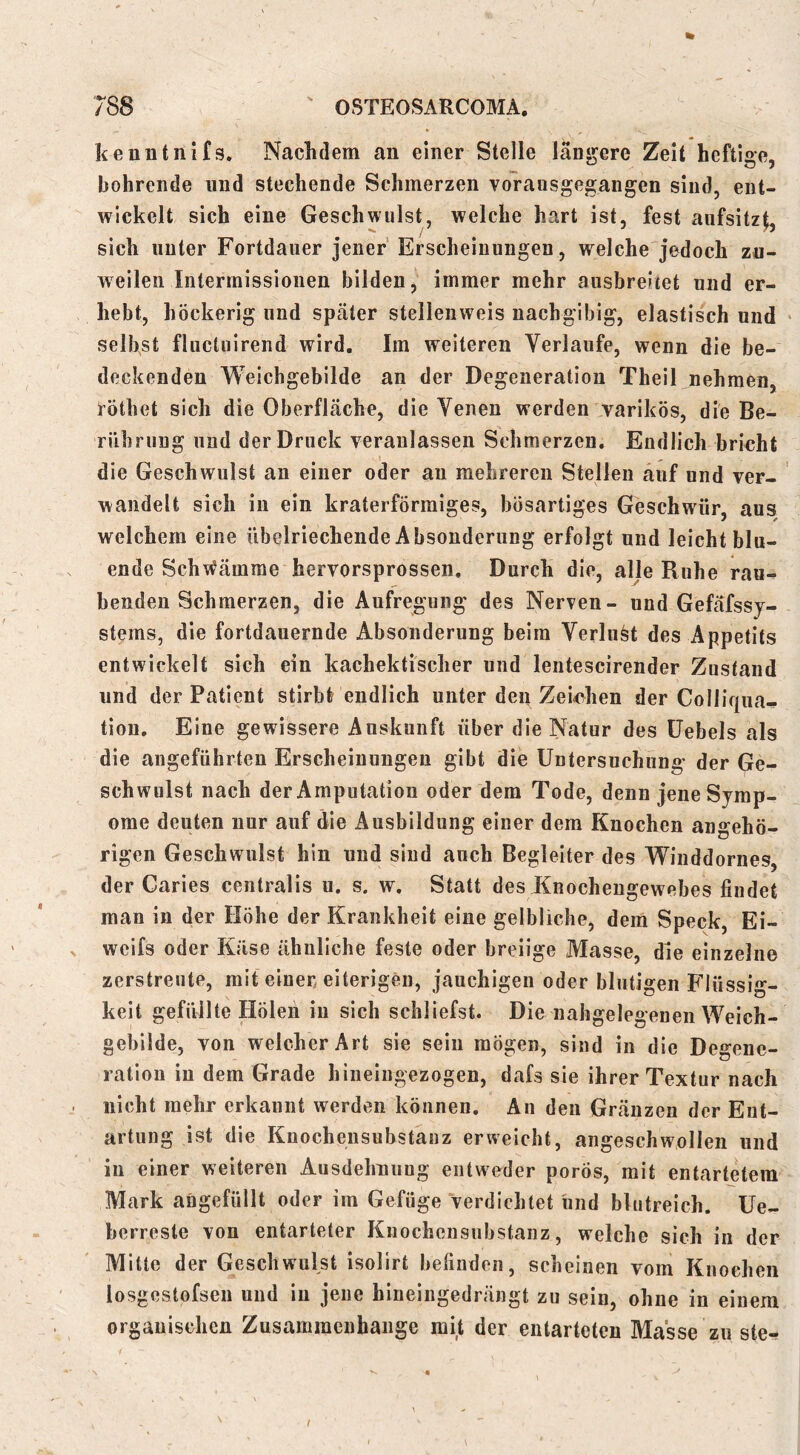 % kenntnifs. Nachdem an einer Stelle längere Zeit heftige, bohrende und stechende Schmerzen voransgegangen sind, ent- wickelt sich eine Geschwulst, welche hart ist, fest aiifsitz^, sich unter Fortdauer jener'Erscheinungen, welche'jedoch zu- weilen Interraissiouen bilden, immer mehr ansbreitet und er- hebt, höckerig und später stelleiiweis nachgibig, elastisch und selbst fluctuirend wird. Im weiteren Verlaufe, wenn die be- deckenden AVeichgebilde an der Degeneration Theil nehmen, röthet sich die Oberfläche, die Venen werden varikös, die Be- rührung und der Druck veranlassen Schmerzen. Endlich brmht die Geschwulst an einer oder au mehreren Stellen auf und ver- wandelt sich in ein kraterförmiges, bösartiges Geschwür, aus welchem eine übelriechende Absonderung erfolgt und leicht blu- ende Sch\^ämme hervorsprossen. Durch die, alle Ruhe rau- benden Schmerzen, die Aufregung des Nerven- und Gefäfssj- stems, die fortdauernde Absonderung beim Verlust des Appetits entwickelt sich ein kachektischer und lentescirender Zustand und der Patient stirbt endlich unter den Zei<^hen der Colliqiia- tiou. Eine gewissere Auskunft über die Natur des üebels als die angeführten Erscheinungen gibt die Untersuchung der Ge- schwulst nach der Amputation oder dem Tode, denn jene Sjmp- ome deuten nur auf die Ausbildung einer dem Knochen ungehö- rigen Geschwulst hin und sind auch Begleiter des 'Wiuddornes, der Caries centralis u. s. w. Statt des Knochengewebes findet man in der Höhe der Krankheit eine gelbliche, dem Speck, Ei- weifs oder Käse ähnliche feste oder breiige Masse, die einzelne zerstreute, mit einen eiterigen, jauchigen oder blutigen Flüssig- keit gefüllte Holen in sich schliefst. Die nahgelegenen Weich- gebilde, von welcher Art sie sein mögen, sind in die Degene- ration in dem Grade hineingezogen, dafs sie ihrer Textur nach nicht mehr erkannt werden können. An den Gränzen der Ent- artung ist die Knocheusubstanz erweicht, angeschwollen und in einer weiteren Ausdehnung entweder porös, mit entartetem Mark angefüllt oder im Gefüge verdichtet und blutreich. Ue- berreste von entarteter Knochensubstanz, welche sich in der Mitte der Geschwulst isolirt befinden, scheinen vom Knochen losgestofsen und in jene hineingedrängt zu sein, ohne in einem organischen Zusammenhänge mit der entarteten Masse zu ste-. /