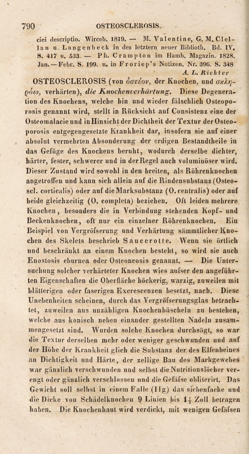 ciei (lescriptio. Wirceb. 1819, —- M, Valentine, G. M_Clel- lan u. Lange nb eck in des letztem neuer Biblioth. Bd. IV, S. 417 u, 533. — Pb. Crainpton im Hamb. Magazin. 1828. Jan. — Febr. S. 199. ii. in Froriep’s Notizen, Nr. 396. S. 348 A. L, Richter OSTEOSCLEROSIS (von oGTeov, der Knochen^ und Gxh]~ Qoco^ verhärten), die KnocJienverJiärtung, Diese Deg^enera- lion des Knochens, welche hin und wieder fälschlich Osteopo- rosis genannt wird, stellt in Rücksicht auf Gonsistenz eine der Osteomalacie und in Hinsicht der Dichtheit der Textur derOsteo- porosis entgegengesetzte Krankheit dar, insofern sie auf einer absolut vermehrten Absonderung der erdigen Bestandtheile in das Gefüge des Knochens beruht, wodurch derselbe dichter, härter, fester, schwerer und in der Regel auch voluminöser wird. Dieser Zustand wird sowohl in den breiten, als Röhrenknochen angetrolFen und kann sich allein auf die Riudensubstauz (Osteo- scl. corticalis) oder auf die Marksubstanz (0. centralis) oder auf beide gleichzeitig (0. completa) beziehen. Oft leiden mehrere, Knochen, besonders die in Verbindung stehenden Kopf- und Beckeuknochen, oft nur ein einzelner Röhrenknochen, Ein Beispiel von Vergröfserung und Verhärtung sämmtlicher Rno- chen des >Skelets beschrieb S aucerotte. Wenn sie örtlich lind beschränkt an einem Knochen besteht, so wird sie auch Euostosis eburnea oder Osteoncosis genannt. — Die Unter- suchung solcher verhärteter Knochen wies aufser den angeführ- ten Eigenschaften die Oberfläche höckerig, warzig, zuweilen mit blätterigen oder faserigen Excrescenzen besetzt, nach. Diese Unebenheiten scheinen, durch das Vergröfserungsglas betrach- tet, zuweilen aus unzähligen Knochenbüscheln zu bestehen, welche aus konisch neben einander gestellten Nadeln zusam- mengesetzt sind. W^urden solche Knochen durchsägt, so war die Textur derselben mehr oder weniger geschwunden und auf der Höhe der Krankheit glich die Substanz der des Elfenbeines an Dichtigkeit und Härte, der zellige Bau des Markgewebes war gänzlich verschwunden und selbst dieNutritionslöcher ver- engt oder gänzlich verschlossen und dieGefäfse obliterirt. Das Gewicht soll selbst in einem Falle (11 g) das siebenfache und die Dicke von Schädelknocheii 9 Linien bis 1^ Zoll betragen haben. Die Knochenhaut wird verdickt, mit wenigen Gefäfsen