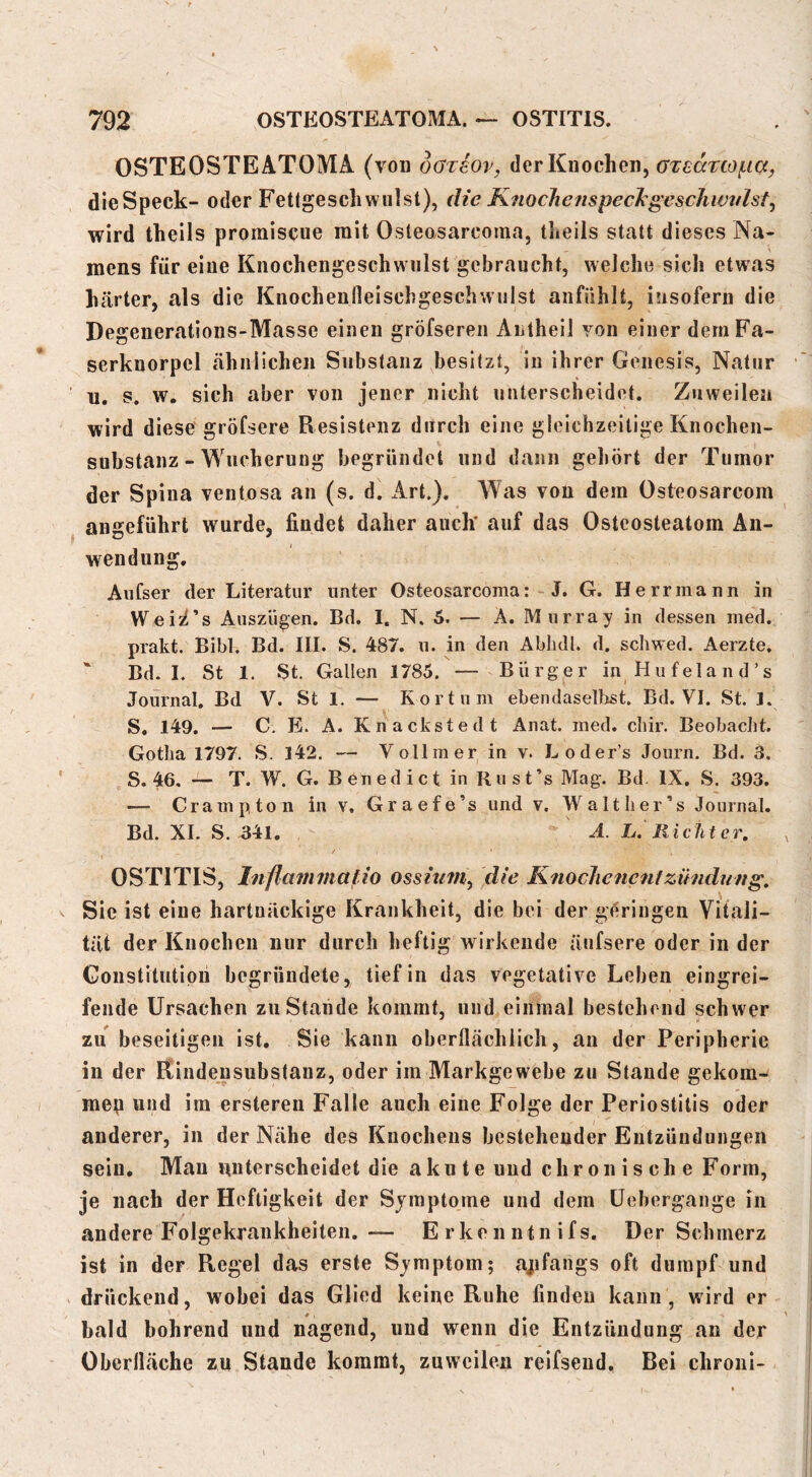OSTEOSTEATOMA (von oaTsov, der Knochen, dieSpeck- oder Fetlgescliwulst), die K?iocJiefispec^geschwtflst, wird theils promiscue mit Osleasarcoma, tlieils statt dieses Na- mens für eine Kiiochengeschwiilst gebraucht, welche sich etwas härter, als die Kiiochenfleischgeschwjilst aiifiihlt, insofern die Degenerations-Masse einen gröfsereii Aiitheil von einer demFa- serknorpcl cähnlichen Substanz besitzt, in ihrer Genesis, Natur n. s. w. sich aber von jener nicht unterscheidet. Zuweilen wird diese gröfsere Resistenz durch eine gleichzeitige Knochen- substanz - MTicherung begründet und dann geliört der Tumor der Spina ventosa an (s. d. xArt.). Was von dem Osteosarcom angeführt wurde, findet daher auch* auf das Osteosteatom An- wendung. Anfser der Literatur unter Osteosarcoma: J. G. Herr mann in Weii^’s Auszügen. Bd. I, N. 5. — A. Murray in dessen ined. prakt. Bibi. Bd. III. S. 487. u. in den Ablidl. d. schwed. Aerzte, Bd. I. St 1. St. Gallen 1785. — Bürger in Hufeland’s Journal. Bd V. St 1. — Kort um ebendaselljst. Bd. VI. St. 1. S« 149. — C. E. A. Knackstedt Anat. med. chir. Beobacht. Gotha 1797. S. 142. — Vollmer in v. Loder’s Journ. Bd. 3. S. 46, — T. W. G. Benedict in Rust’s Mag. Bd. IX. S. 393. — Crampton in v. Graefe’s und v. Walther’s Journal. Bd. XI. S. 341, A. L. liiciiter, OSTITIS, Inflavimatio ossium^ die Knoclienentzihidung, Sie ist eine hartnäckige Krankheit, die bei der geringen Vitali- tät der Knochen nur durch heftig wirkende äufsere oder in der Goustitution begründete, tief in das vegetative Leben eingrei- fende Ursachen zu Stande kommt, und einmal bestehend schwer zu beseitigen ist. Sie kann oberflächlich, an der Peripherie in der Rindensubstanz, oder im Markgewebe zu Stande gekom- men und im ersteren Falle auch eine Folge der Periostitis oder anderer, in der Nähe des Knochens bestehender Entzündungen sein. Man unterscheidet die akute und chronische Form, je nach der Heftigkeit der Symptome und dem üebergange in andere Folgekrankheiten,— Erkenntnifs. Der Schmerz ist in der Regel das erste Symptom; ajifangs oft dumpf und drückend, wobei das Glied keine Ruhe finden kann, wird er bald bohrend und nagend, und wenn die Entzündung an der Obcrlläche zu Stande kommt, zuweilen reifsend. Bei chroiii-