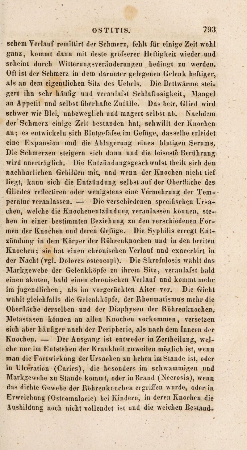schem Verlauf remUtlrt der Schmerz, fehlt für einige Zeit wohl ganz, kommt dann mit desto grofserer Heftigkeit wieder und scheint durch Witteruugsveränderungeu bedingt zu werden. Oft ist der Schmerz in dem. darunter gelegenen Gelenk heftiger, als an dem eigentlichen Sitz des üebels. Die Bettwärme stei- gert ihn sehr häufig und veranlafst Schlaflosigkeit, Mangel an Appetit und selbst fiberhafte Zufälle. Das betr. Glied wird schwer wie Blei, unbeweglich und magert selbst ab. Nachdem % der Schmerz einige Zeit bestanden hat, schwillt der Knochen au; es entwickeln sich Blutgefäfse,im Gefüge, dasselbe erleidet eine Expansion und die Ablagerung eines blutigen Serums. Die Schmerzen steigern sich dann und die leiseste Berührung wird unerträglich. Die Entzündnngsgeschwulst theilt sich den nachbarlichen Gebilden mit, und Wenn der Knochen nicht tief liegt, kann sich die Entzündung selbst auf der Oberfläche des Gliedes reflectiren oder wenigstens eine Vermehrung der Tem- peratur veranlassen. — Die versehiedenen specifischen Ursa- chen, welche die Kuochenentzündung veranlassen können, ste- hen in einer bestimmten Beziehung zu den verschiedenen For- men der Knochen und deren Gefüge. Die Syphilis erregt Ent- zündung in dem Körper der Röhrenknochen und in den breiten Knochen; sie hat einen chronischen Verlauf und exacerbirt in der Nacht (vgl. Dolores osteocopi). Die Skrofulosis wählt das Markgewebe der Gelenkköpfe zu ihrem Sitz, veranlafst bald einen akuten, bald einen chronischen Verlauf und kommt mehr im jugendlichen, als im vorgerückten Alter vor. Die Gicht wählt gleichfalls die Gelenkköpfe, der Rheumatismus mehr die Oberfläche derselben und der Diaphysen der Röhrenknochen, Metastasen können an allen Knochen Vorkommen, versetzen i sich aber häufiger nach der Peripherie, als nach dem Innern der Knochen. — Der Ausgang ist entweder in Zertheilung, wei- che nur im Entstehen der Krankheit zuweilen möglich ist, wenn mau die Fortwirkung der Ursachen zu heben im Staude ist, oder in ülceration (Caries), die besonders im schwammigen und Markgewebe zu Stande kommt, oder in Brand (Necrosis), wenn das dichte Gewebe der Röhrenknochen ergriffen wurde, oder in Erweichung (Osteomalacie) bei Kindern, in deren Knochen die Ausbildung noch nicht vollendet ist und die weichen Besland*