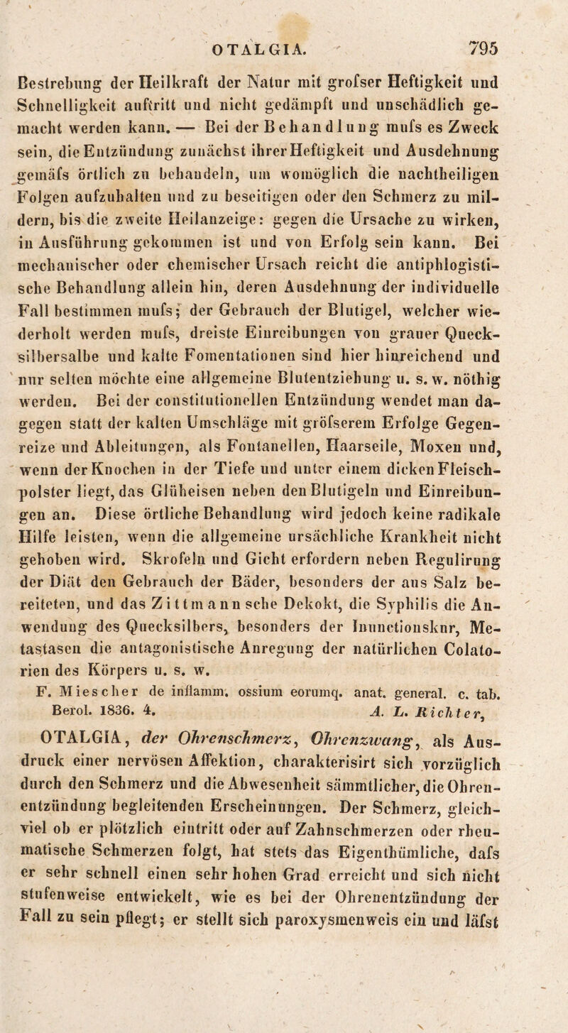 Bestrebung der Heilkraft der Natur mit grofser Heftigkeit und Schnelligkeit aiiftritt und nicht gedämpft und unschädlich ge- macht werden kann.— Bei der Behandlung mufs es Zweck sein, die Entzündung zunächst ihrerHeftigkeit und Ausdehnung gemäfs örtlich zu hehaudeln, um womöglich die nachtheiligen Folgen aufzuhalten und zu beseitigen oder den Schmerz zu mil- dern, bis die zweite Ilellanzeige: gegen die Ursache zu wirken, in Ausführung gekommen ist und von Erfolg sein kann. Bei mechanischer oder chemischer ürsach reicht die antiphlogisti- sche Behandlung allein hin, deren Ausdehnung der individuelle Fall bestimmen mufs; der Gebrauch der Blutigel, welcher wie- derholt werden mufs, dreiste Einreibungen von grauer Queck- silbersalbe und kalte Fomentationen sind hier hinreichend und nur selten möchte eine allgemeine Blutentziehung u. s. w. nöthig werden. Bei der constitutioneilen Entzündung wendet mau da- gegen statt der kalten Umschläge mit gröfserem Erfolge Gegen- reize und Ableitungen, als Fontanellen, Haarseile, Moxeu und, wenn der Knochen in der Tiefe und unter einem dicken Fleisch- polster liegt, das Glüheiseii neben den Blutigeln und Einreibun- gen an. Diese örtliche Behandlung wird jedoch keine radikale Hilfe leisten, wenn die allgemeine ursächliche Krankheit nicht gehoben wird. Skrofeln und Gicht erfordern neben Regulirung der Diät den Gebrauch der Bäder, besonders der aus Salz be- reiteten, und das Z i 11 m ann sehe Dekokt, die Syphilis die x\n- wenduug des Quecksilbers, besonders der Inunctionsknr, Me- tastasen die antagonistische Anregung der natürlichen Colato- rien des Körpers u. s. w. F. Mies eher de inilainm. ossium eorninq. anat. general, c. tab. Bei'ol. 1836. 4. h. Rieht c OTALGIA, der OTirenscJimerz^ OJircnzwang^ als Aus- druck einer nervösen Affektion, charakterisirt sich vorzüglich durch den Schmerz und die Abwesenheit sämmtlicher, die Ohren- entzündung begleitenden Erscheinungen. Der Schmerz, gleich- viel ob er plötzlich eiiitritt oder auf Zahnschmerzen oder rheu- matische Schmerzen folgt, hat stets das Eigenlhümliche, dafs er sehr schnell einen sehr hohen Grad erreicht und sich nicht stufenweise entwickelt, wie es bei der Ohrenentzündung der Fall zu sein pflegt; er stellt sich paroxysmenweis ein und läfst N