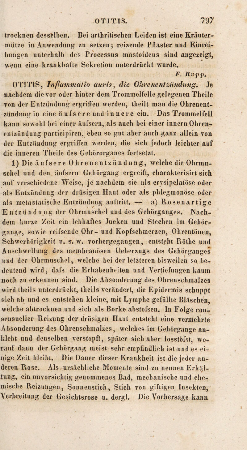 trocknen clessHben. Bei arthrltlschen Leiden ist eine Kräuter- miltze in Anwendung zu setzen; reizende Pflaster und Einrei- bungen unterhalb des Processus mastoidcus sind augezeigt, • wenn eine krankhafte Sekretion unterdrückt wurde. F. Ru pp, OTITIS, Inflavimalio auris ^ die Ohrenentzündung,' Je nachdem die vor oder hinter dem Trommelfelle gelegenen Theile von der Entzündung ergriffen werden, theilt mau die Ohrenent- zündung in eine äufsere und innere ein. Das Trommelfell kann sowohl bei einer äufseru, als auch bei einer innern Ohren- entzündung participiren, eben so gut aber auch ganz allein von der Entzündung ergriiTen werden, die sich jedoch leichter auf die inneren Theile des Gehörorganes fortsetzt. 1) D ie äufsere Ohre ne n t z ü n d u n g, welche die Ohrmu- schel und den äufsern Gehörgang ergreift, charakterisirt sich auf verschiedene Weise, je nachdem sie als erjsipelatöse oder als Entzündung der drüsigen Haut oder als phlegmonöse oder als metastatisehe Entzündung anftritt. — a) Rosenartige Entzündung der Ohrmuschel und des Gehörganges. Nach- dem kurze Zeit ein lebhaftes Jucken und Stechen im Gehör- gange, sowie reifsende Ohr- und Kopfschmerzen, Ohrentönen, Schwerhörigkeit u. s-, w. vorhergegangen, entsteht Röthe und Anschwellung des membranösen Ueberzugs des Gehörganges und der Ohrmuschel, welche bei der letzteren bisweilen so be- deutend wird, dafs die Erhabenheiten und Vertiefungen kaum noch zu erkennen sind. Die Absonderung des Ohrenschmalzes wird theils unterdrückt, theils verändert, die Epidernvis schuppt sich ab und es entstehen kleine, mit Ljmphe gefüllte Bläschen, welche abtrockneu und sich als Borke abstofsen. In Folge con- sensuelier Reizung der drüsigen Haut entsteht eine vermehrte Absonderung des Ohrenschmalzes , welches im Gehörgange an- klebt und denselben verstopft, spüter sich aber losstöfst, wo- rauf dann der Gehörgang meist sehr empfindlich ist und es ei- nige Zeit bleibt. Die Dauer dieser Krankheit ist die jeder an- deren Rose. Als ursächliche Momente sind zu nennen Erkäl- - ^ ■ tiiag, ein unvorsichtig genommenes Bad, mechanische und che- mische Reizungen, Sonnenstich, Stich von giftigen Insekten,' Verbreitung der Gesichtsrose u, dergl. Die Vorhersage kann