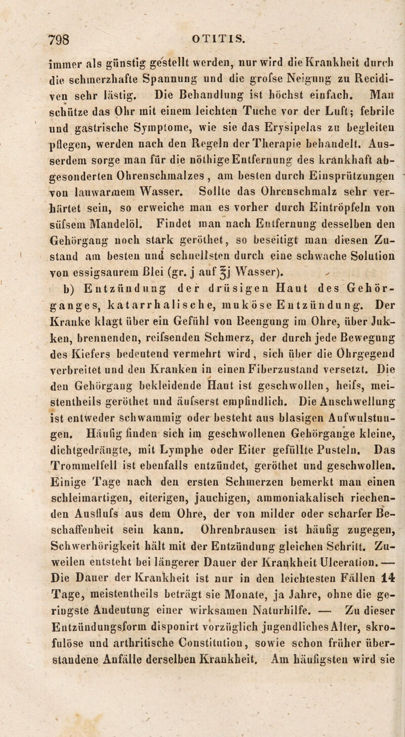 immer als gnnstig gestellt werden, nur wird die Krankheit durch die schmerzhafte Spannung und die grofse Neigung zu Recidi- Ten sehr lästig. Die Behandlung ist höchst einfach. Man schütze das Ohr mit einem leichten Tuche vor der Luft; febrile und gastrische Symptome, wie sie das Erysipelas zu begleiten pflegen, werden nach den Regeln der Therapie behandelt. Aus- serdem sorge man für die nölhigeEntfernung des krankhaft ab- gesonderten Ohrenschmalzes , am besten durch Eiiisprützungen von lauwarmem Wasser, Sollte das Ohrenschmalz sehr ver- härtet sein, so erweiche mau es vorher durch Eintröpfeln von süfsem Mandelöl. Findet man nach Entfernung desselben den Gehörgang noch stark geröthet, so beseitigt mau diesen Zu- stand am besten und schnellsten durch eine schwache Solution von essigsaurem Blei (gr. j auf Wasser). b) Entzündung der drüsigen Haut des Gehör- ganges, katarrhalische, ra u k Ö s e E u t z ü n d u n g. Der Kranke klagt über ein Gefühl von Beengung im Ohre, über Juk- keu, brennenden, reifsendeu Schmerz, der durch jede Bewegung des Kiefers bedeutend vermehrt wird, sich über die Ohrgegeud verbreitet und den Kranken in einen Fiberzustand versetzt. Die den Gehörgang bekleidende Haut ist geschwollen, heifs, mei- stentheils geröthet und änfserst empfindlich. Die Anschwellung ist entweder schwammig oder besteht aus blasigen Aufwulstun- gen, Häufig finden sich im geschwollenen Gehörgauge kleine, dichtgedrängte, mit Lymphe oder Eiter gefüllte Pusteln. Das Trommelfell ist ebenfalls entzündet, geröthet und geschwollen. Einige Tage nach den ersten Schmerzen bemerkt mau einen schleimartigen, eiterigen, jauchigen, ammoniakalisch riechen- den Ausflufs aus dem Ohre, der von milder oder scharfer Be- schaffenheit sein kann. Ohrenbrausen- ist häufig zugegen, Schwerhörigkeit hält mit der Entzündung gleichen Schritt, Zu- weilen entsteht bei längerer Dauer der Krankheit ülceration.^— Die Dauer der Krankheit ist nur in den leichtesten Fällen 14 Tage, meistentheils beträgt sie Monate, ja Jahre, ohne die ge- ringste Andeutung einer wirksamen Naturhilfe. — Zu dieser Entzüudungsform disponirt vorzüglich jugendliches Alter, skro- fulö se und arthritische Constitution, sowie schon früher iiber- staudene Anfälle derselben Krankheit. Am häufigsten wird sie