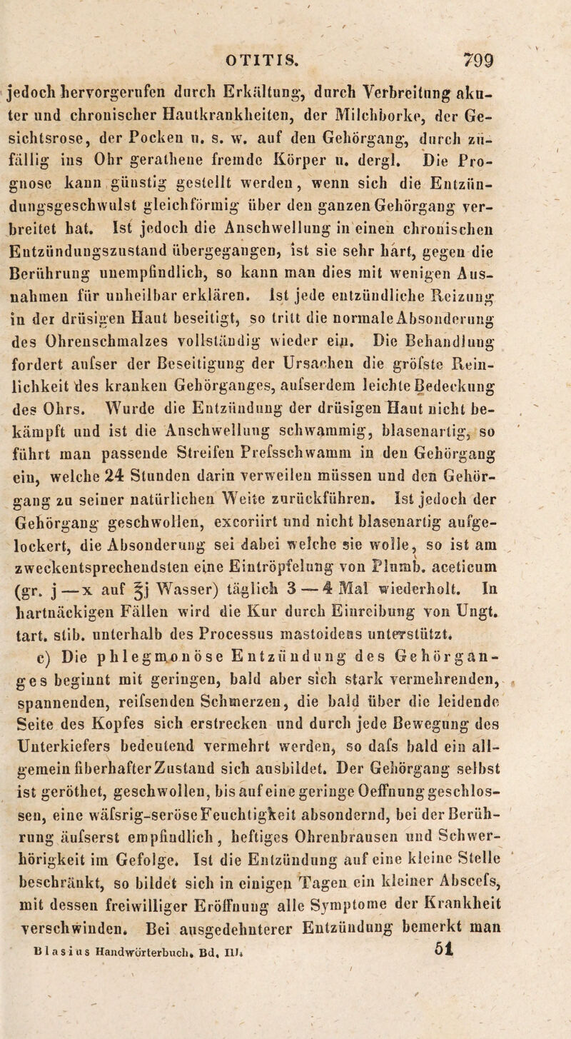 jedoch hervorgenifen durch Erkältung', durch Verbreitung aku- ter und chronischer Hautkrankheiten, der Milchborke, der Ge- sichtsrose, der Pocken n, s. w. auf deu Gehörgang', durch zu- fällig ins Ohr gerathene fremde Körper ii. dergl. Die Pro- gnose kann günstig gestellt werden, wenn sich die Entzün- dungsgeschwulst gleichförmig über deu ganzen Gehörgaug ver- breitet hat. Ist jedoch die Anschwellung in einen chronischen Entzünduugszustand übergegangen, ist sie sehr hart, gegen die Berührung unempfindlich, so kann man dies mit wenigen Aus- nahmen für unheilbar erklären. Ist jede entzündliche Reizung in der drüsigen Haut beseitigt^ so tritt die normale Absonderung des Ohrenschmalzes vollständig wieder ei/i. Die Behandlung fordert aufser der Beseitigung der Ursachen die gröfste Pvein- lichkeit des kranken Gehörganges, aufserdem leichte Bedeckung des Ohrs. Wurde die Entzündung der drüsigen Haut nicht be- kämpft und ist die Anschwellung schwammig, blasenartig, so führt man passende Streifen Prefsschwamm in den Gehörgang ein, welche 24 Stunden darin verweilen müssen und den Gehör- gang zu seiner natürlichen Weite zurückführen. Ist jedoch der Gehörgang geschwollen, excoriirt und nicht blasenartig aufge- lockert, die Absonderung sei dabei welche sie wolle, so ist am zweckentsprechendsten eine Eintröpfelung von Flumb. aceticum j—X auf Jj Wasser) täglich 3 — 4 Mal wiederholt. In hartnäckigen Fällen wird die Kur durch Einreibung von Ungt. tart. stib. unterhalb des Processus mastoideas unterstützt* c) Die phlegnxnnöse Entzündung des Gehörgan- ges beginnt mit geringen, bald aber sich stark vermehrenden, , spannenden, reifsenden Schmerzen, die bald über die leidende Seite des Kopfes sich erstrecken und durch jede Bewegung des Unterkiefers bedeutend vermehrt werden, so dafs bald ein all- gemein liberhafter Zustand sich ausbildet. Der Geliörgang selbst ist geröthet, geschwollen, bis auf eine geringe Oeffnung geschlos- sen, eine wäfsrig-seröse Feuchtigkeit absondernd, bei der Berüh- rung äufserst empfindlich, heftiges Ohrenbrausen und Schwer- hörigkeit im Gefolge* Ist die Entzündung auf eine kleine Stelle beschränkt, so bildet sich in einigen Tagen ein kleiner Abscefs, mit dessen freiwilliger Eröffnung alle Symptome der Krankheit verschwinden* Bei ausgedehnterer Entzündung bemerkt man Blasius Handwörterbuch * Bd, lU» Öl /