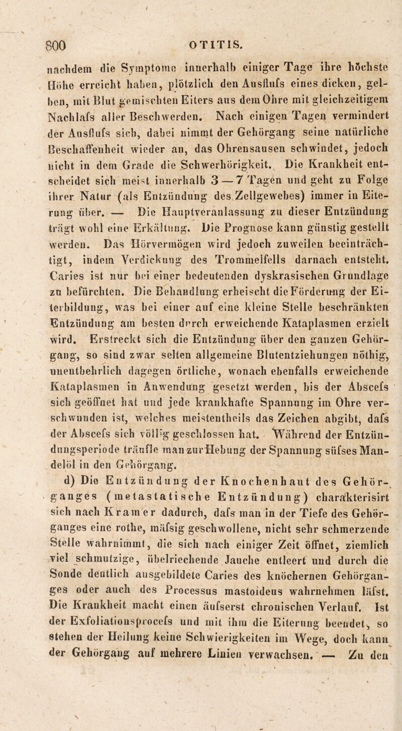 I 800 OTITIS, nachdem die Symptome innerhalb einiger Tage ihre höchste Höhe erreicht haben, plötzlich den Ausllufs eines dicken, gel- ben, mit Blut gemischten Eiters aus dem Ohre mit gleichzeitigem Nachlafs aller Beschwerden. Nach einigen Tagen vermindert der Ausllufs sich, dabei nimmt der Gehörgang seine natürliche Beschaffenheit wieder an, das Ohrensausen schwindet, jedoch nicht in dem Grade die Schwerhörigkeit. Die Krankheit ent- scheidet sich meist innerhalb 3 — 7 Tagen und geht zu Folge ihrer Natur (als Entzündung des Zellgewebes) immer in Eite- rung über, — Die Hauptveraulassung zu dieser Entzündung trägt wohl eine Erkältung. Die Prognose kann günstig gestellt werden. Das Hörvermögen wird jedoch zuweilen beeinträch- tigt, indem Verdickung des Trommelfells darnach entsteht. Caries ist nur bei einer bedeutenden dyskrasischen Grundlage zu befürchten. Die Behandlung erheischt dieFördermig der Ei- terbildung, was bei einer auf eine kleine Stelle beschränkten Entzündung am besten durch erweichende Kataplasmen erzielt wird. Erstreckt sich die Entzündung über den ganzen Gehar- gang, so sind zwar selten allgemeine Blutentziehungen nothig, unentbehrlich dagegen örtliche, wonach ebenfalls erweichende Kataplasmen in Anwendung gesetzt werden, bis der Abscefs sich geöffnet hat und jede krankhafte Spannung im Ohre ver- schwunden ist, welches raeistentheils das Zeichen abgibt, dal^ der Abscefs sich vöipg geschlossen hat. ^Vährend der Entzün- duiigsperiode träufle man zurilebung der Spannung süfses Man- delöl in den Gehörgang. d) Die Entzündung der Knochenhaut des Gehör-, ganges (metastatische Entzündung) charäkterisirt sich nach Kramer dadurch, dafs man in der Tiefe des Geher- ganges eine rothe, mäfsig geschwollene, nicht sehr schmerzende Stelle wahrnimmt, die sich nach einiger Zeit öffnet, ziemlich viel _schmutzige, übelriechende Jauche entleert und durch die Sonde deutlich ausgebildete Caries des knöchernen Gehörgan- ges oder auch des Processus mastoideus wahrnehmen läfst. Die Krankheit macht einen äufserst chronischen Verlauf. Ist der Exfoliationsprocefs und mit ihm die Eiterung beendet, so stehen der Heilung keine Schwierigkeiten im Wege, doch kann der Gehörgang auf mehrere Linien verwachsen. — Zu den