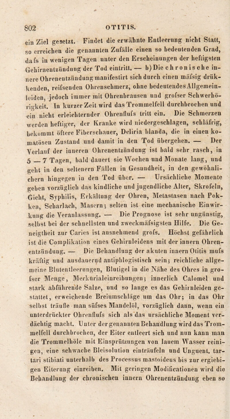 ein Ziel gesetzt. Findet die erwähnte Entleerung nicht Stcatt, so erreichen die genannten Zufälle einen so bedeutenden Grad, dafs in wenigen Tagen unter den Erscheinungen der heftigsten Gehirnentzündung der Tod einlritt. — b)Die ch ronis che in- nere Ohrenentzündung manifestirt sich durch einen meäfsig drük- kendeu, reifsenden Ohrenschmerz, ohne bedeutendes Allgemein- leiden, jedoch immer mit Ohrenbrauseu und grofser Schwerhö- rigkeit. In kurzer Zeit wird das Trommelfell durchbrochen und ein nicht erleichternder Ohrenflufs tritt eiu. Die Schmerzen werden heftiger, der Kranke wird niedergeschlagen, schläfrig, bekommt öftere Fiberschauer, Deliria blanda, die in einen ko- matösen Zustand und damit in den Tod übergehen. — Der Verlauf der innereu Ohrenentzündung ist bald sehr,rasch, in 5 7 Tagen, bald dauert sie Wochen und Monate lang, und geht in den seltenem Fällen in Gesundheit, in den gewöhnli- chem hingegen in den Tod über. — Ursächliche Momente geben 'vorzüglich das kindliche und jugendliche x\ller, Skrofeln, Gicht, Syphilis, Erkältung der Ohren, Metastasen nach Pok- ken, Scharlach, Masern; selten ist eine mechanische Einwir- kung die Veranlassung. —■ Die Prognose ist sehr ungünstig, selbst bei der schnellsten und zweckmäfsigsten Hilfe. Die Ge- neigtheit zur Caries ist ausnehmend grofs. Höchst gefährlich ist die Complikatioii eines Gehirnleidens mit der innerii Ohren- entzündung. — Die Behandlung der akuten inuern Otitis mufs kräftig und ausdauerud antiphlogistisch sein; reichliche allge- meine Bluteiitleeriingen, Blutigel in die Nähe des Ohres in gro- fser Menge, Merkürialeinreibungen; innerlich Calomel und stark abführende Salze, und so lange es das Gehiinleiden ge- stattet, erweichende Breiumschläge um das Ohr; in das Ohr selbst träufle man süfses Mandelöl, vorzüglich dann, wenn ein unterdrückter Ohrenflufs sich als'das ursächliche Moment ver- dächtig macht. Unter der genannten Behandlung wird das Trom- melfell durchbrochen, der Eiter entleert sich und nun kann man die Trommelhöle mit Einsprützungen von lauem Wasser reini- gen, eine schwache Bleisolutiou einträufeln und Unguent. tar- tari stibiati unterhalb des Processus mastoideus bis zur ergiebi- gen Eiterung eiiireiben. Mit geringen Modificationeu wird die Behandlung der chronischen innern Ohrenentzündung eben so