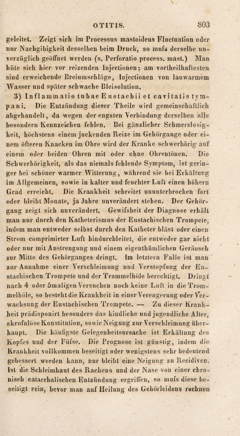geleitet. Zeigt sich im Processus mastoldeus Fliictuatiou oder nur INachgibigkeit desselben beim Druck, so mufs derselbe un- verzüglich geöffnet werden (s. Perforatio process. mast.) Man hüte sich hier vor reizenden Injectionen; am vortheilhaftesten sind erweichende Ereiumschkäge, Injectionen von lauwarmem Wasser und später schwache Bleisolution. 3) Infiammatio tubae E ustachii et cavitatis tym- pani. Die Entzündung dieser Tlieile wird gemeinschaftlich abgehandelt, da wegen der engsten Yerbindung derselben al|e besondern Kennzeichen fehlen. Bei gänzlicher Schmerzlosig- keit, höchstens einem juckenden Reize im Gehörgange oder ei- nem öfteren Knacken im Ohre wird der Kranke schwerhörig auf einem oder beiden Ohren mit oder ohne Ohrentöneii. Die Schwerhörigkeit, als das niemals fehlende Symptom, ist gerin- ger bei schöner warmer Witterung, während sie bei Erkältung im Allgemeinen, sowie in kalter und feuchter Luft einen höhern Grad erreicht. Die Krankheit schreitet ununterbrochen fort oder bleibt Monate, ja Jahre unTcrändert stehen. Der Gehör- gang zeigt sich unverändert. Gewifsheit der Diagnose erhält man nur durch den Katheterisraus der Eustachischen Trompete, indem man entweder selbst durch den Katheter bläst oder einen Strom comprimirter Luft hindurchleitet, die entweder gar nicht oder nur mit Anstrengung und einem eigenthümlichen Geräusch zur Mitte des Gehörganges dringt. Im letztem Falle ist man ' zur Annahme einer Yerschleimung und Yerstopfung der Eu- stachischen Trompete und der Trommelhöle berechtigt. Dringt nach 4 oder ömaligen Yersiichen noch keine Luft in die Trom- melhöle, so besteht die Krankheit in einer Yerengerung oder Ver- wachsung der Eustachischen Trompete. — Zu dieser Krank- heit prädisponirt besonders das kindliche und jugendliche Alter, skrofulöse Konstitution, sowie Neigung zur Yerschleimung über- haupt. Die häuligsle Gelegenheitsursache ist Erkältung des Kopfes und der Füfse. Die Prognose ist günstig, indem die Krankheit vollkommen beseitigt oder wenigstens sehr bedeutend gebessert werden kann, nur bleibt eine Neigung zu Recidiveii. Ist die Schleimhaut des Pi^achens und der Nase von einer chro- nisch catarrhalischen Entzündung ergriffen, so mufs diese be- seitigt sein, bevor mau auf Heilung des Gehörleidens rechnen