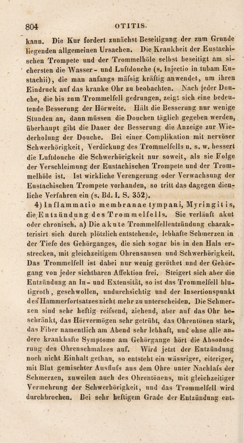 kann. Die Kur fordert zunächst Beseitigung der zura Grunde liegenden allgemeinen Ursachen. Die^Kraukheit der Eustachi- schen Trompete und der Trommelhöle selbst beseitigt am si- chersten die Wasser - und Luftdoiiche (s. lujectio in tubam Eu- stachii), die man anfangs mäfsig kräftig an wendet, um ihren Eindruck auf das kranke Ohr zu beobachten. Nach jeder Dou- che, die bis zum Trommelfell gedrungen, zeigt sich eine bedeu- tende Besserung der Hörweite, Hält die Besserung nur wenige Stunden an, dann müssen die Douchen täglich gegeben werden, überhaupt gibt die Dauer der Besserung die Anzeige zur Wie- derholung der Dpuche. Bei einpr Complikation mit nervöser Schwerhörigkeit, Yerdickung des Trommelfells u. s. w. bessert die Luftdoiiche die Schwerhörigkeit nur soweit, als sie Folge der Verschleimung der Eustachischen Trompete und der Trom- melhöle ist. Ist wirkliche Verengerung oder Verwachsung der Eustachischen Trompete vorhanden, so tritt das dagegen dien- liche Vet-fahren ein (s, Bd. I. S, 352), 4)Inflammatio membranae tjmpani, Myringitis, die Entzündung des Trom melfe 11s, Sie verläuft akut oder chronisch, a) Die akute Trommelfelleutzündung charak- terisirt sich durch plötzlich entstehende, lebhafte Schmerzen in der Tiefe des Gehörganges, die sich sogar bis in den Hals er- strecken, mit gleichzeitigem Ohrensausen und Schwerhörigkeit. Das Trommelfell ist dabei nur wenig geröthet .nnd der Gehör- gang von jeder sichtbaren Affektion frei. Steigert sich aber die Entzündung an In - und Extensität, so ist das Trommelfell blu- tigroth, geschwollen, undurchsichtig tind der Insertionspunkt des*Hammerfortsatzes nicht mehr zu unterscheiden. Die Schmer- zen sind sehr heftig reifsend, ziehend, aber auf das Ohr be- schränkt, das Hörvermögen sehr getrübt, das Ohrentöneu stark, das Fiber namentlich am Abend sehr lebhaft, und ohne alle an- dere krankhafte Symptome am Gehörgange hört die Absonde- rung des Ohrenschmalzes auf« Wird jetzt der Entzündung noch nicht Einhalt gethan, so entsteht ein wässriger, eiteriger, mit Blut gemischter Aiisflufs aus dem Ohre unter Nachlafs der Schmerzen, zuweilen auch des Ohrentönens, mit gleichzeitiger Vermehrung der Schwerhörigkeit, und das Trommelfell wird durchbrochen. Bei sehr heftigem Grade der Entzündung ent-