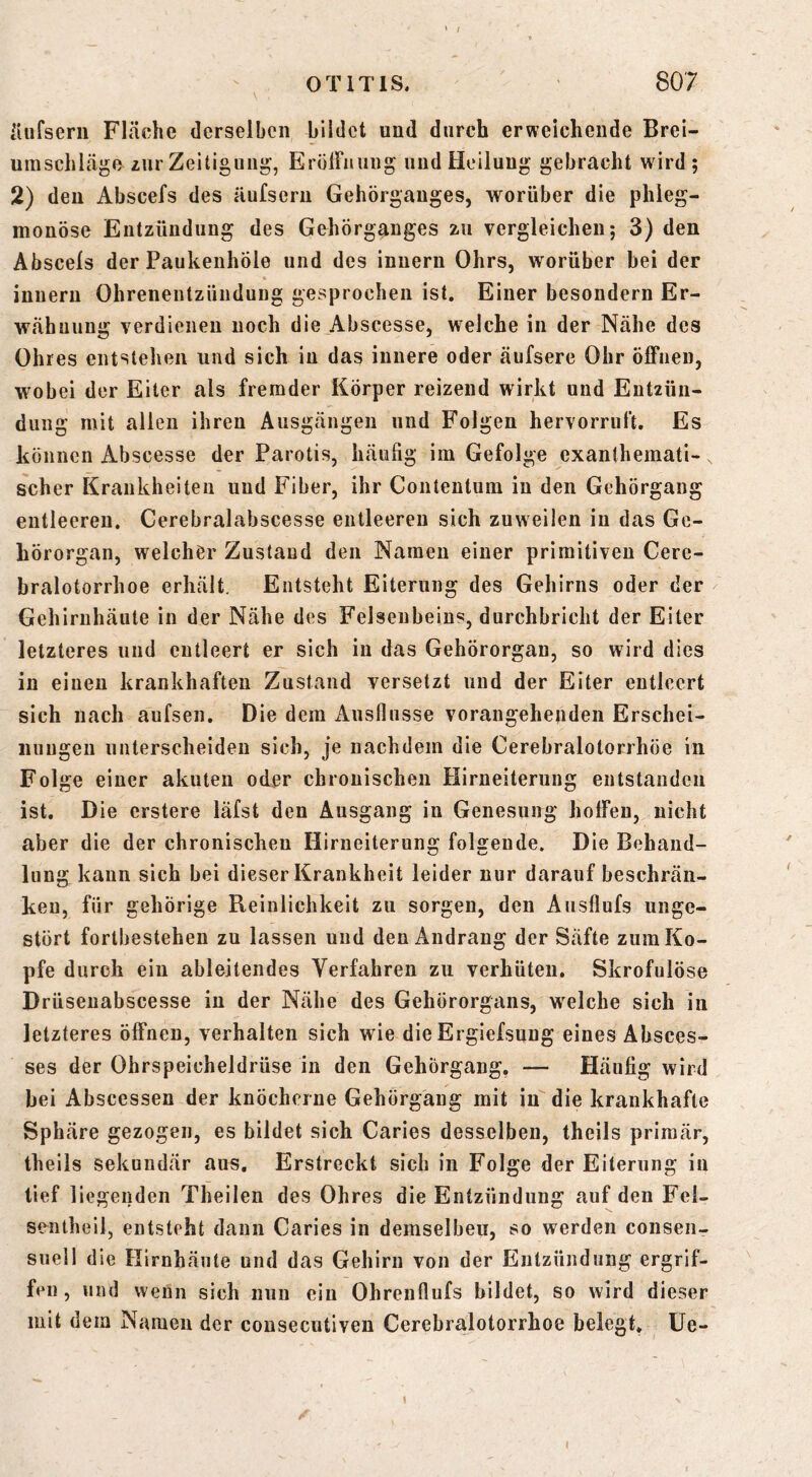 iUifserii Fläche derselben bildet und durch erweichende Brei- umschläge zur Zeitigung, Eröirnuug und Heilung gebracht wird; 2) den Abscefs des äufseru Gehörganges, worüber die phleg- monöse Entzündung des Gehörganges zu vergleichen; 3) den Abscels der Paukenhöle und des innern Ohrs, worüber bei der inneru Ohrenentzündung gesprochen ist. Einer besondern Er- wähnung verdienen noch die Abscesse, welche in der Nähe des Ohres entstehen und sich in das innere oder äufsere Ohr öffnen, wobei der Eiter als fremder Körper reizend wirkt und Entzün- dung mit allen ihren Ausgängen und Folgen hervorruft. Es können Abscesse der Parotis, häufig im Gefolge exanthemati- scher Krankheiten und Fiber, ihr Conteutum in den Gehörgang entleeren. Cerebralabscesse entleeren sich zuweilen iu das Ge- hörorgan, welcher Zustand den Namen einer primitiven Cere- bralotorrhoe erhält. Entsteht Eiterung des Gehirns oder der Gehirnhäute in der Nähe des Felsenbeins, durchbricht der Eiter letzteres und entleert er sich in das Gehörorgan, so wird dies in einen krankhaften Zustand versetzt und der Eiter entleert sich nach aufsen. Die dem Ausflüsse vorangehenden Erschei- nungen unterscheiden sich, je nachdem die Cerebralotorrhöe in Folge einer akuten oder chronischen Hirneiterung entstanden ist. Die erstere läfst den Ausgang in Genesung hoffen, nicht aber die der chronischen Hirneiterung folgende. Die Behand- lung kann sich bei dieser Krankheit leider nur darauf beschrän- ken, für gehörige Reinlichkeit zu sorgen, den Ausflufs unge- stört fortbestehen zu lassen und den Andrang der Säfte zum Ko- pfe durch ein ableitendes Verfahren zu verhüten. Skrofulöse Drüsenabscesse in der Nähe des Gehörorgans, welche sich in letzteres öffnen, verhalten sich wie die Ergiefsung eines Absces- ses der Ohrspeicheldrüse in den Gehörgang. — Häufig wird bei Abscessen der knöcherne Gehörgaug mit in die krankhafte Sphäre gezogen, es bildet sich Caries desselben, theils primär, theils sekundär aus. Erstreckt sich in Folge der Eiterung iu tief liegenden Theilen des Ohres die Entzündung auf den Fei- sentheil, entsteht daun Caries in demselben, so werden consen- snell die Hirnhäute und das Gehirn von der Entzündung ergrif- fen, und wenn sich nun ein Ohrenflufs bildet, so wird dieser mit dem Namen der consecutiven Cerebralotorrhoe belegt. Ue-