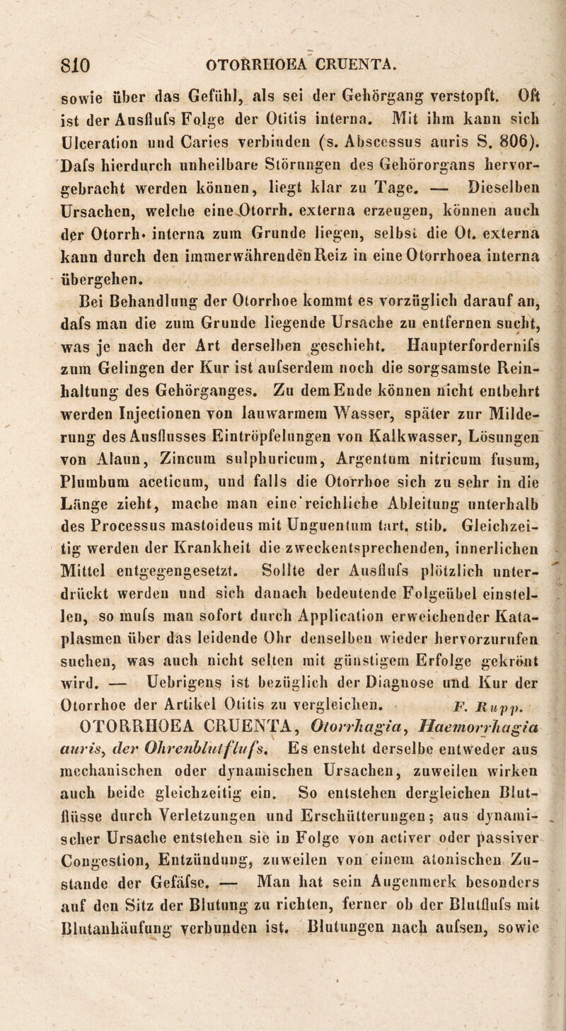 sowie über das Gefühl, als sei der Gehörgang verstopft. Oft ist der Ausflufs Folge der Otitis interna. Mit ihm kann sich ülceration und Caries verbinden (s. Abscessus aiiris S. 806). Dafs hierdurch unheilbare Störungen des Gehörorgans hervor- gebracht werden können, liegt klar zu Tage. — Dieselben Ursachen, welche eineDtorrh. externa erzeugen, können auch dpr Otorrh» interna zum Grunde liegen, selbst die Ot. externa kann durch den immerwährenden Reiz in eine Otorrhoea interna übergehen. Bei Behandlung der Otorrhoe kommt es vorzüglich darauf an, dafs man die zum Grunde liegende Ursache zu entfernen sucht, was je nach der Art derselben geschieht. Haupterfordernifs zum Gelingen der Kur ist aufserdem noch die sorgsamste Rein- haltung des Gehörganges. Zu dem Ende können nicht entbehrt werden Injectionen von lauwarmem Wasser, später zur Milde- rung des Ausflusses Eintröpfelungen von Kalkwasser, Lösungen von Alaun, Zincum sulphuricum, Argentum nitricum fusum, Plumbum aceticum, und falls die Otorrhoe sich zu sehr iii die Länge zieht, mache mau eine'reichliche Ableitung unterhalb des Processus mastoideus mit Unguentum tart. stib. Gleichzei- tig werden der Krankheit die zweckentsprechenden, innerlichen Mittel entgegengesetzt. Sollte der Ausflufs plötzlich unter- drückt werden und sich danach bedeutende Folgeübel einstel- len, so mufs man sofort durch Application erweichender Kata- plasmen über das leidende Ohr denselben wieder hervorzurufen suchen, was auch nicht selten mit günstigem Erfolge gekrönt wird. — Uebrigen^ ist bezüglich der Diagnose und Kur der Otorrhoe der Artikel Otitis zu vergleichen. f. Rupp, OTORRHOEA CRUENTA, Otorrhagia^ Haemorrhagia auris^ der Ohrenhlulflufs, Es ensteht derselbe entweder aus inechauischen oder djuainischen Ursachen, zuweilen wirken auch beide gleichzeitig ein. So entstehen dergleichen Blut- flüsse durch Verletzungen und Erschütterungen; aus dynami- scher Ursache entstehen sie in Folge von activer oder passiver Congestion, Entzündung, zuweilen von einem atonischen Zu- stande der Gefäfse, — Man hat sein Augenmerk besonders auf den Sitz der Blutung zu richten, ferner ob der Blutflufs mit Blutanhäufung verbunden ist. Blutungen nach aufsen, sowie