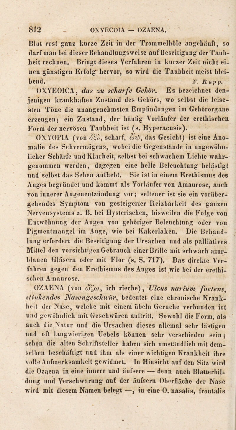 Blut erst ganz kurze Zeit in der Trommelliole angehäuft, so darf man bei dieser Behandluugs weise auf Beseitigung der Taub- heit rechueu. Bringt dieses Verfahren in kurzer Zeit nicht ei- nen günstigen Erfolg hervor, so wird die Taubheit meist blei- bend. F. Ru'p'p. OXYEOICA, das zu scharfe Gehör, Es bezeichnet den- jenigen krankhaften Zustand des Gehörs, wo selbst die leise- sten Töne die unangenehmsten Empfindungen im Gehörorgane erzeugen; ein Zustand, der häufig Vorläufer der erethischen Form der nervösen Taubheit ist (s. Hyperacusis). OXTOPIA (von scharf, toxp^ das Gesicht) ist eine Ano- malie des Sehvermögens, wobei die Gegenstände in ungewöhn- licher Schärfe und Klarheit, selbst bei schwachem Lichte wahr- genommen werden, dagegen eine helle Beleuchtung belästigt und,selbst das Sehen aufhebt. Sie ist in einem Erethismus des Auges begründet und kommt als Vorläufer von Amaurose, auch von innerer Augenentzüudung vor; seltener ist sie ein vorüber- gehendes Symptom von gesteigerter Reizbarkeit des ganzen Nervensystems z. B. bei Hysterischen, bisweilen die Folge von Eutwöhnung der Augen von gehöriger Beleuchtung oder von Pigmeutraangel im Auge, wie bei Kakerlaken, Die Behaud- lung erfordert die Beseitigung der Ursachen und als palliatives Mittel den vorsichtigen Gebrauch einer Brille mit schwach azur- blauen Gläsern oder mit Flor (s. S. 7i1f), Das direkte Ver- fahren gegen den Erethismus des Auges ist wie bei der erethi- schen Amaurose. OZAENA (von cotca, ich rieche), Ulcus naritiin foeiens^ slinhendes PVasengeschwür, bedeutet eine chronische Krank- heit der Nase, welche mit einem Übeln Gerüche verbunden ist und gewöhnlich mit Geschwüren auftritt. Sowohl die Form, als auch die Natur und die Ursachen dieses allemal sehr lästigen und oft langwierigen Uebels können sehr verschieden sein; schon die alten Schriftsteller haben sich iiraständlieh mit dem- selben beschäftigt und ihm als einer wichtigen Krankheit ihre volle Aufmerksamkeit gewidmet. In Hinsicht auf den Sitz wird die Ozaena in eine innere und äufsere — denn auch Blatterbil- dung und Verschwärung auf der äufsern Oberfläche der Nase wird mit diesem Namen belegt in «ine 0. nasalis, frontalis
