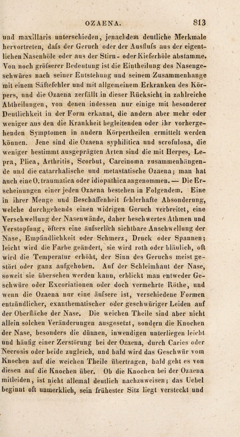 mul maxillarls unterscliieden, jenaclidem deutliche Merkmale hervortreteu, dafs der Geruch oder der Ausfiufs aus der eigeiit- licheuNaseuhöle oder aus der Stirn- oderKieferhöle abstarame. Von noch gröfserer Bedeutung ist die EiiitheiJung des Naseuge- schwüres nach seiner Entstehung und seinem Zusammenhänge mit einem Säftefehler und mit allgemeinem Erkranken des Kör- pers, und die Ozaena zerfällt in dieser Rücksicht in zahlreiche Abtheilungen, von denen indessen nur einige mit besonderer Deutlichkeit in der Form erkannt, die andern aber mehr oder weniger aus den die Krankheit begleitenden oder ihr vorherge- henden Symptomen in andern Körpertheilen ermittelt werden können. Jene sind die Ozaena syphilitica und scrofulosa, die weniger bestimmt ausgeprägten Arten sind die mit Herpes, Le- pra, Plica, Arthritis, Scorbut, Carcinoma zusammenhängen- de und die catarrhalische und metastatische Ozaena j man hat auch eine 0. traumatica oder idiopathica angenommen. — Die Er- scheinungen einer jeden Ozaena bestehen in Folgendem. Eine in ihrer Menge und Beschaffenheit fehlerhafte Absonderung, welche durchgehends einen widrigen Geruch verbreitet, eine Verschwellung der Nasenwände, daher beschwertes Athmen und Verstopfung, öfters eine äufserlfch sichtbare Anschwellung der Nase, Emplindiichkeit oder Schmerz, Druck oder Spannen; leicht wird die Farbe geändert, sie wird roth oder bläulich, oft wird die Temperatur erhöht, der Sinn des Geruchs meist ge- stört oder ganz aufgehoben. Auf der Schleimhaut der Nase, sow.eit sie übersehen werden kann, erblickt mau entweder Ge- schwüre oder Excoriatiouen oder doch vermehrte Pvöthe, und wenn die Ozaena nur eine änfsere ist, verschiedene Formen entzündlicher, exanthematischer oder geschwüriger Leiden auf der Oberfläche der Nase. Die weichen Theile sind aber nicht allein solchen Veränderungen ausgesetzt, sondern die Knochen der Nase, besonders die dünnen, inwendigen unterliegen leiclit und häufig einer Zerstörung bei der Ozaena, durch Caries oder Necrosis oder beide zugleich, und bald wird das Geschwür vom Knochen auf die weichen Theile übertragen, bald geht es von diesen auf die Knochen über. Ob die Knochen bei der Ozaena mitleiden, ist nicht allemal deutlich nachzuweisen; das üebel beginnt oft unmerklich, sein frühester Sitz liegt versteckt und