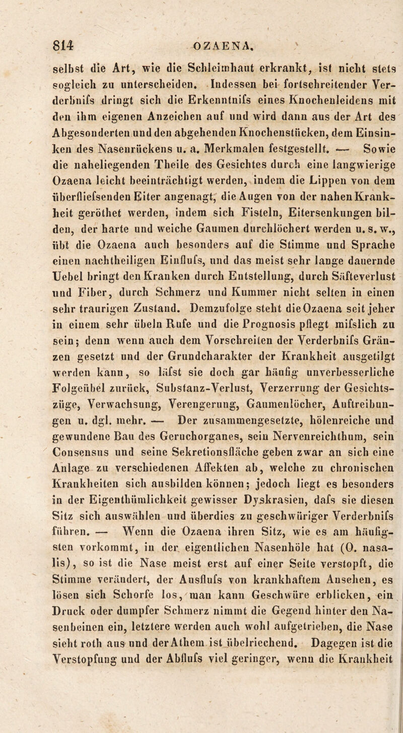 selbst die Art, wie die Scbleimhaiit erkrankt, ist nicht stets sogleich zu unterscheiden* Indessen bei fortschreitender Ver- derbnifs dringt sich die Erkenntnifs eines Knochenleidens mit den ihm eigenen Anzeichen auf und wird dann aus der Art des Abgesonderten und den abgehenden Knochenstücken, dem Einsin- ken des Nasenrückens u. a, Merkmalen festgestellt. *— Sowie die naheliegenden Theile des Gesichtes durch eine langwierige Ozaena leicht beeinträchtigt werden, indem die Lippen von dem iibertliefsenden Eiter augenagt, die Augen von der nahenKrank- heit geröthet werden, indem sich Fisteln, Eitersenkungen bil- den, der harte und weiche Gaumen durchlöchert werden u. s, w., übt die Ozaena auch besonders auf die Stimme und Sprache einen nachtheiligen Eiuflufs, und das meist sehr lange dauernde XJebel bringt den Kranken durch Entstellung, durch Säfteverlust und Fiber, durch Schmerz und Kummer nicht selten in einen sehr traurigen Zustand. Demzufolge steht die Ozaena seit jeher in einem sehr Übeln Rufe und die Prognosis pflegt mifslich zu sein; denn wenn auch dem Vorschreiten der Verderbnifs Gräu- zen gesetzt und der Grundcharakter der Krankheit ausgetilgt werden kann, so läfst sie doch gar häufig unverbesserliche Folgeübel zurück, Substanz-Verlust, Verzerrung der Gesichts- züge, Verwachsung, Verengerung, Gaumenlöcher, Auftreibun- gen u. dgl. mehr, — Der zusammengesetzte, hölenreiche und gewundene Bau des Geruchorganes, sein Nervenreichthura, sein Consensus und seine Sekretionsfläche geben zwar an sich eine Anlage zu verschiedenen Affekten ab, welche zu chronischen Krankheiten sich ausbildeu können; jedoch liegt es besonders in der Eigenthüralichkeit gewisser Dj^krasien, dafs sie diesen Sitz sich auswählen und überdies zu geschwüriger Verderbnifs führen. — Wenn die Ozaena ihren Sitz, wie es am häufig- sten verkommt, in der. eigentlichen Nasenhöle hat (0. nasa- lis), so ist die Nase meist erst auf einer Seite verstopft, die Stimme verändert, der Ausflufs von krankhaftem Ansehen, es lösen sich Schorfe los, mau kann Geschwüre erblicken, ein Druck oder dumpfer Schmerz nimmt die Gegend hinter den Na- senbeinen ein, letztere werden auch wohl aufgetrieben, die Nase sieht roth aus und derAthem ist übelriechend. Dagegen ist die Verstopfung und der Abflufs viel geringer, wenn die Krankheit
