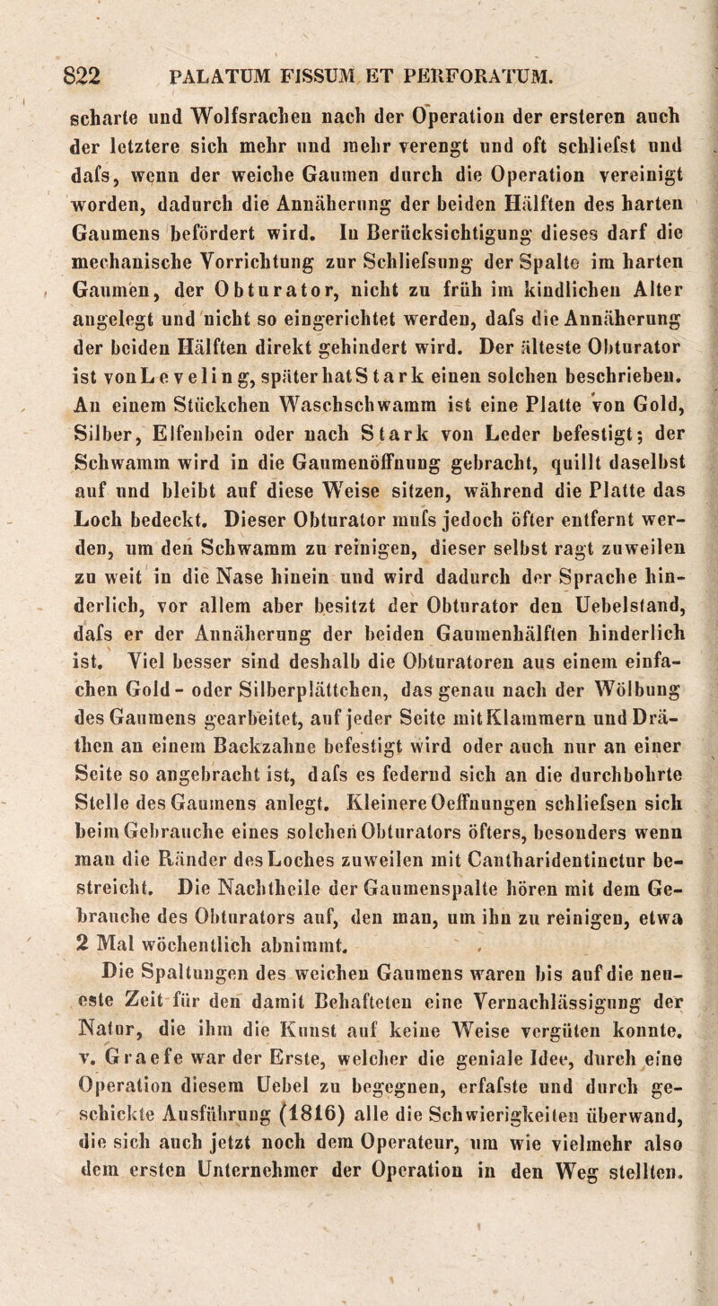 scharte und Wolfsrachen nach der Operation der ersteren auch der letztere sich mehr und mehr verengt und oft schliefst und dafs, wenn der weiche Gaumen durch die Operation vereinigt worden, dadurch die Annäherung der beiden Hälften des harten Gaumens befördert wird. In Berücksichtigung dieses darf die mechanische Vorrichtung zur Schliefsung der Spalte im harten Gaumen, der Obturator, nicht zu früh im kindlichen Alter angelegt und nicht so eingerichtet werden, dafs die Annäherung der beiden Hälften direkt gehindert wird. Der älteste Obturator ist von L e V e 1 i n g, später hat Stark einen solchen beschrieben. An einem Stückchen Waschschwamm ist eine Platte von Gold, Silber, Elfenbein oder nach Stark von Leder befestigt; der Schwamm wird in die GaumenÖlFnung gebracht, quillt daselbst auf und bleibt auf diese Weise sitzen, während die Platte das Loch bedeckt. Dieser Obturator mufs jedoch öfter entfernt wer- den, um deii Schwamm zu reinigen, dieser selbst ragt zuweilen zu weit in die Nase hinein und wird dadurch der Sprache hin- derlich, vor allem aber besitzt der Obturator den Uebelstand, dafs er der Annäherung der beiden Gaumenhälften hinderlich ist. Viel besser sind deshalb die Obturatoren aus einem einfa- chen Gold - oder Silberplättchen, das genau nach der Wölbung des Gaumens gearbeitet, auf jeder Seite mit Klammern und Drä- then an einem Backzahne befestigt wird oder auch nur an einer Seite so angebracht ist, dafs es federnd sich an die durchbohrte Stelle des Gaumens anlegt. Kleinere OelFnungen schliefsen sich heim Gebrauche eines solchen Obturators öfters, besonders wenn mau die Ränder des Loches zuweilen mit Cantharidentinctur be- streicht, Die Nachtheile der Gaumenspalte hören mit dem Ge- brauche des Obturators auf, den man, um ihn zu reinigen, etwa 2 Mal wöchentlich abnimmt. Die Spaltungen des weichen Gaumens waren bis auf die neu- este Zeit für den damit Behafteten eine Vernachlässigung der Natur, die ihm die Kunst auf keine Weise vergüten konnte, V, Graefe war der Erste, welcher die geniale Idee, durch eine Operation diesem üebel zu begegnen, erfafste und durch ge- schickte Ausführung (1816) alle die Schwierigkeiten überwand, die sich auch jetzt noch dem Operateur, um wie vielmehr also dem ersten Unternehmer der Operation in den Weg stellten.