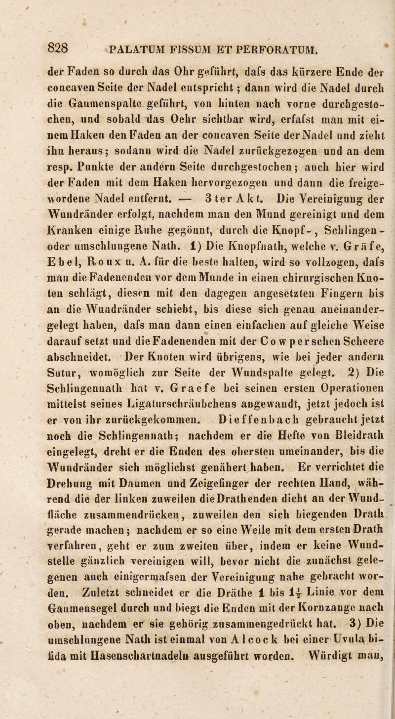 der Faden so durch das Ohr geführt, dafs das kürzere Ende der concaven Seite der Nadel entspricht; dann wird die Nadel durch die Gaumenspalte geführt, von hinten nach vorne durcbgesto- chen, und sobald das Oehr sichtbar wird, erfafst man mR ei- nem Haken den Faden an der concaven Seite der Nadel und zieht ihn heraus; sodann wird die Nadel zurückgezogen und an dem resp. Punkte der andern Seite durchgestochen; auch hier wird der Faden mit dem Haken hervorgezogen und dann die freige- wordene Nadel entfernt. — 3 ter Akt, Die Vet-einigung der Wuiidränder erfolgt, nachdem man den Mund gereinigt und dem Kranken einige Ruhe gegönnt, durch die Knopf-, Schlingen- oder umschlungene Nath. 1) Die Knopfnath, welche v. Gräfe, Ebel, Roux u. A, für die beste halten, wird so vollzogen, dafs mau die Fadenendeu vor deraMunde in einen chirurgischen Kno- ten schlägt, diesen mit den dagegen angesetzteii Fingern bis au die Wuudränder schiebt, bis diese sich genau aneiiiauder- gelegt haben, dafs man dann einen einfachen auf gleiche Weise darauf setzt und die Fadenendeu mit der Cowper sehen Scheere abschneidet. Der Knoten wird übrigens, wie bei jeder andern Sutur, womöglich zur Seite der Wundspalte gelegt. 2) Die Schliugeunath hat v, Graefe bei seinen ersten Operationen mittelst seines Ligaturschräubchens angewandt, jetzt jedoch ist er von ihr zurückgekommeu. Dieffeubach gebraucht jetzt noch die Schlingennath; nachdem er die Hefte von Bleidraih eingelegt, dreht er die Enden des obersten umeinander, bis die Wuudränder sich möglichst genäherthaben. Er verrichtet die Drehung mit Daumen und Zeigefinger der rechten Hand, wäh- rend die der linken zuweilen dieDrathenden dicht au der Wuud- lläche zusamraeudrücken, zuweilen den sich biegenden Drath gerade machen; nachdem er so eine Weile mit dem ersten Drath verfahren, geht er zum zweiten über, indem er keine Wund- steile gänzlich vereinigen will, bevor nicht die zunächst gele- genen auch einigerraafsen der Vereinigung nahe gebracht wor- den, Zuletzt schneidet er die Dräthe 1 bis Linie vor dem Gaumensegel durch und biegt die Enden mit der Koruzange nach oben, nachdem er sie gehörig zusararaengedrückt hat. 3) Die umschlungene Nath ist einmal von A1 c o c k bei einer Uvula bi- fida mit Hasenschartnadeln ausgeführl worden. Würdigt mau.