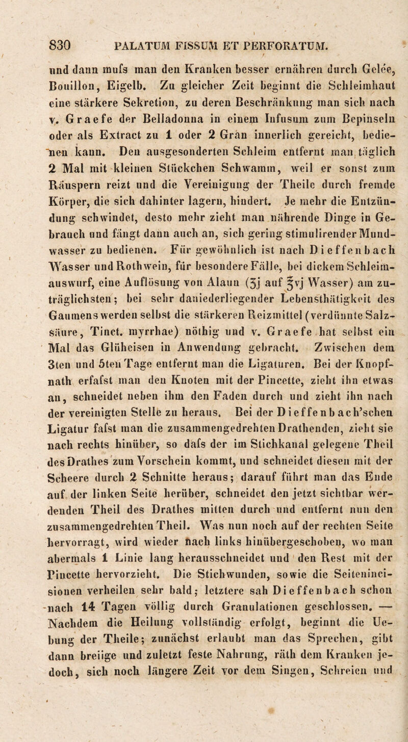 830 PALATUM FISSÜM ET PERFORATÜM. / und dann mufs man den Kranken besser ernähren durch Gcle'e, Bouillon, Eigelb, Zu gleicher Zeit beginnt die Schleimhaut eine stärkere Sekretion, zu deren Beschränkung man sich nach V. Graefe der Belladonna in einem Infusum zum Bepinseln oder als Extract zu 1 oder 2 Grän innerlich gereicht, bedie- « “nen kann. Den ausgesonderten Schleim entfernt man täglich 2 Mal mit kleinen Stückchen Schwamm, weil er sonst zum Räuspern reizt und die Vereinigung der Theilc durch fremde Körper, die sich dahinter lagern, hindert. Je mehr die Entzün- dung schwindet, desto mehr zieht mau nährende Dinge in Ge- brauch und fängt dann auch an, sich gering stimulirender Mund- wasser zu bedienen. Für gewöhnlich ist nach Dieffenbach Wasser und Roth wein, für besondere Fälle, bei dickem Schleim- auswurf, eine Auflösung von Alaun (3j auf ^vj Wasser) am zu- träglichsten; bei sehr daniederliegender Lebensthätigkeit des Gaumens werden selbst die stärkeren Reizmittel (verdünnte Salz- säure, Tinct, myrrhae) nöthig und v. Graefe hat selbst ein Mal das Glüheisen in Anwendung gebracht. Zwischen dem Stell und öteiiTage entfernt man die Ligaturen, Bei der Knopf- nath erfafst man den Knoten mit der Pincette, zieht ihn etwas an, schneidet neben ihm den Faden durch und zieht ihn nach der vereinigten Stelle zu heraus. Bei der Dieffenbach’schen Ligatur fafst man die zusammengedrehtenDrathenden, zieht sie nach rechts hinüber, so dafs der im Slichkanal gelegene Theil des Drathes zum Vorschein kommt, und schneidet diesen mit der Scheere durch 2 Schnitte heraus; darauf führt man das Ende auf der linken Seite herüber, schneidet den jetzt sichtbar wer- denden Theil des Drathes mitten durch und entfernt nun den zusaramengedrehten Theil, Was nun noch auf der rechten Seite bervorragt, wird wieder nach links hinübergeschoben, wo man abermals 1 Linie laug herausschneidet und den Rest mit der Pincette hervorzieht. Die Stichwunden, sowie die Seiteiiiiici- siouen verheilen sehr bald; letztere sah Dieffenbach schon -nach 14 Tagen völlig durch Granulationen geschlossen, — Nachdem die Heilung vollständig erfolgt, beginnt die Ue- bung der Theile; zunächst erlaubt man das Sprechen, gibt dann breiige und zuletzt feste Nahrung, räth dem Kranken je- doch, sich noch längere Zeit vor dem Singen, Schreien und
