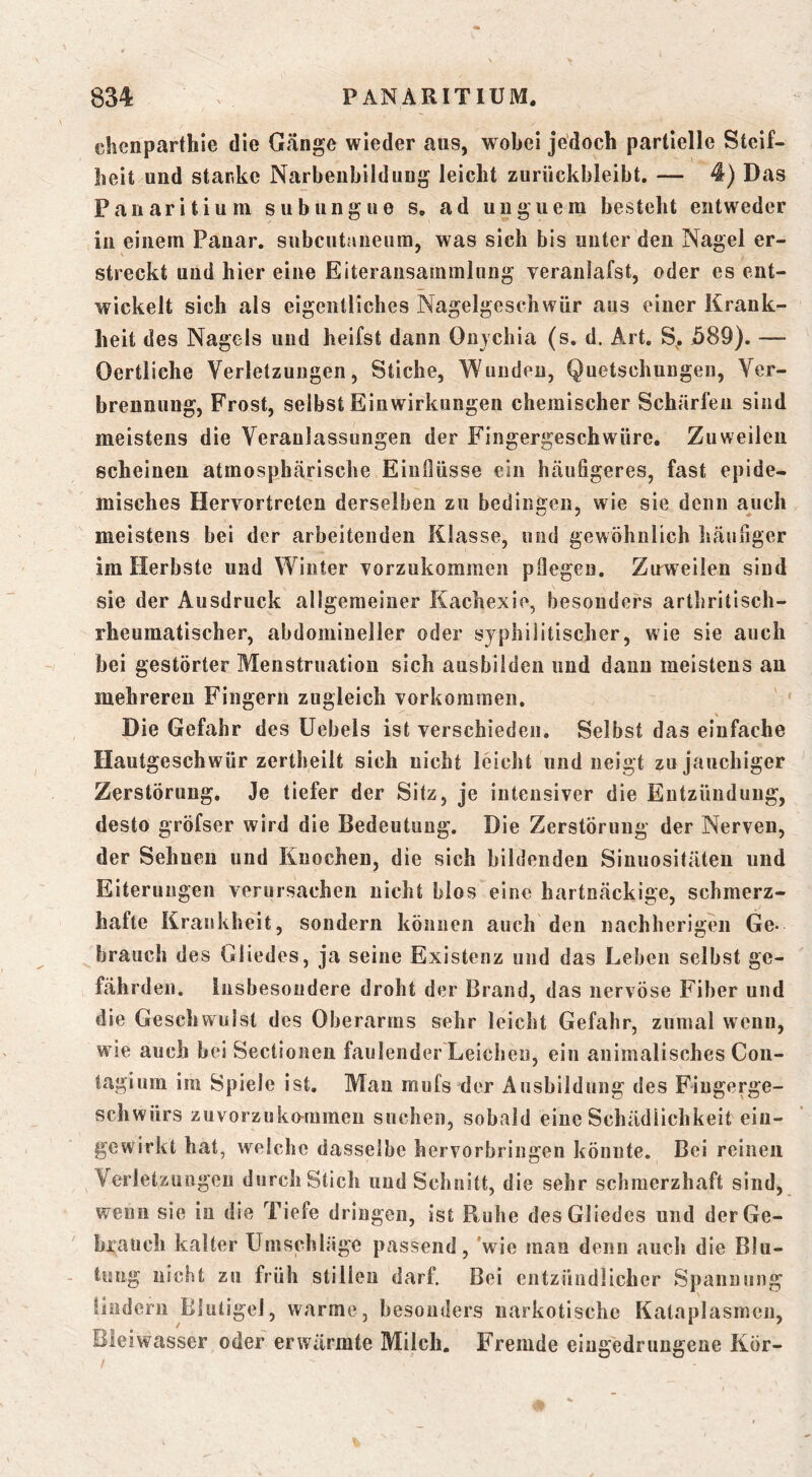chcnparthie die Gänge wieder aus, wobei jedoch partielle Steif- heit und starke Narbeubildung leicht zurückbleibt. — 4) Das Panaritiuni subungue s, ad uuguem besteht entweder in einem Pauar. subcutaneum, was sich bis unter den Nagel er- streckt und hier eine Eiteransammlung veranlafst, oder es ent- wickelt sich als eigentliches Nagelgeschwür aus einer Krank- heit des Nagels und heifst dann Onychia (s. d. Art. S^. j589). — Oertliche Verletzungen, Stiche, Wunden, Quetschungen, Ver- brennung, Frost, selbst Einwirkungen chemischer Schärfen sind meistens die Veranlassungen der Fingergeschwüre. Zuweilen scheinen atmosphärische Einflüsse ein häufigeres, fast epide- misches Hervortreten derselben zu bedingen, wie sie denn auch meistens bei der arbeitenden Klasse, und gewöhnlich häufiger im Herbste und Winter vorzukommen pflegen. Zuweilen sind sie der Ausdruck allgemeiner Kachexie, besonders arthritisch- rheumatischer, abdomineller oder syphilitischer, wie sie auch bei gestörter Menstruation sich ausbilden und dann meistens an mehreren Fingern zugleich Vorkommen. V Die Gefahr des üebels ist verschieden. Selbst das einfache Hautgeschwür zertheilt sich nicht leicht und neigt zu jauchiger Zerstörung. Je tiefer der Sitz, je intensiver die Entzündung, desto gröfser wird die Bedeutung. Die Zerstörung der Nerven, der Sehnen und Knochen, die sich bildenden Sinuositäten und Eiterungen verursachen nicht blos eine hartnäckige, schmerz- hafte Krankheit, sondern können auch den nachherigeii Ge- brauch des Gliedes, ja seine Existenz und das Leben selbst ge- fährden. insbesondere droht der Brand, das nervöse Fiber und die Geschwulst des Oberarms sehr leicht Gefahr, zumal wenn, wie auch bei Sectionen faulender Leichen, ein animalisches Con- lagium im Spiele ist. Man mufs der Ausbildung des Fiugerge- schwürs zuvorzuko-ramen suchen, sobald eine Schädlichkeit eiu- gewirkt hat, welche dasselbe hervorbringen könnte. Bei reinen Verletzungen durchstich und Schnitt, die sehr schmerzhaft sind, wenn sie in die Tiefe dringen, ist Ruhe des Gliedes und der Ge- brauch kalter Umschläge passend, 'wie man denn auch die Blu- tung nicht zu früh stillen darf. Bei entzündlicher Spannung lindern Blutigel, warme, besonders narkotische Kataplasmcn, Bleiwasser oder erwärmte Milch. Fremde eiugedrungene Kör- /