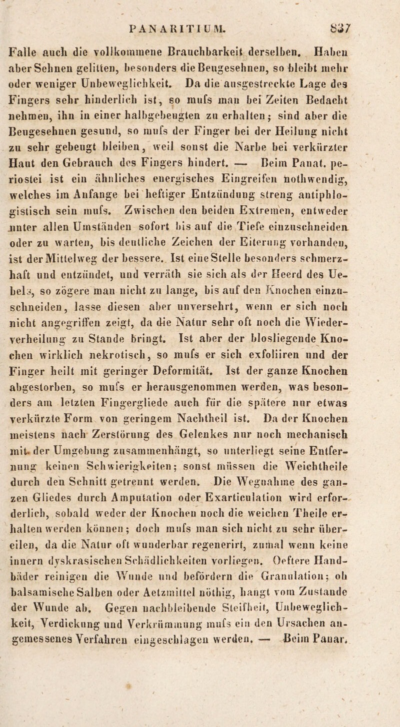 Falle auch die vollkoiniiiene Brauchbarkeit derselben, Haben aber Sehnen gelitten, besonders die Beugesehnen, so bleibt mehr oder weniger Uiibewegüchkeit. Da die ausgestreckte Lage des Fingers sehr hinderlich ist, so raufs man beizeiten Bedacht nehmen, ihn in einer halbgebeugten zu erhalten j sind aber die Beugesehuen gesund, so mufs der Finger bei der Heilung nicht zu sehr gebeugt bleiben, weil sonst die Narbe bei verkürzter Haut den Gebrauch des Fingers hindert. — Beim Panat. pe- riostei ist ein ähnliches energisches Eingreifen hotliwendig, welches im Anfänge bei heftiger Entzündung streng antiphlo- gistisch sein mufs. Zwischen den beiden Extremen, entweder jinter allen Umständen sofort bis auf die Tiefe oinzuschneiden oder zu warten, bis deutliche Zeichen der Eitenuig vorhandeu, ist der Mittelweg der bessere. Ist eine Stelle besonders schmerz- haft uud entzündet, uud verräth sie sich als der Heerd des Ue- bels, so zögere mau nicht zu lange, bis auf deu Knochen einzn- schneiden, lasse diesen aber unversehrt, wenn er sich noch nicht angegriffen zeigt, da die Natur sehr oft noch die VVieder- verheilung zu Stande bringt. Ist aber der blosliegende Kno- chen wirklich nekrotisch, so mufs er sich exfoliiren und der Finger heilt mit geringer Deformität. Ist der ganze Knochen abgestorben, so mufs er herausgenommeii werden, was beson- ders am letzten Fiugergliede auch für die spätere nur etwas verkürzte Form von geringem Nachtheil ist. Da der Knochen meistens nach Zerstörung des Gelenkes nur noch mechanisch mit. der Umgebung zusaramenhäugt, so unterliegt seine Entfer- nung keinen Schwierigkeiten; sonst müssen die Weichtheile durch den Schnitt getrennt werden. Die Wegnahme des gan- zen Gliedes durch Amputation oder Exarticulation wird erfor- derlich, sobald weder der Knochen noch die weichen Theile er- halten werden können; doch raufs man sich nicht zu sehr über- eilen, da die Natur oft w underbar regenerirt, zumal wenn keine innern djskrasischen Schädlichkeiten vorliegen. Oeftere Hand- bäder reinigen die Wunde und befördern die Granulation; ob balsamische Salben oder Aetzmiltel uöthig, hangt vom Zustande der Wunde ab. Gegen uachbleibeude Steifheit, Unbeweglich- keit, Verdickung und Verkrümmung mufs ein den Ursachen an- gemessenes Verfahren eiiigescbiageu werden.— TIeim Pauar.