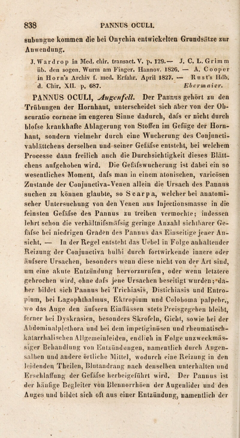 subungue kommen die bei Oiiycbia entwickelten Grundsätze zur Anwendung, J, Wardrop in Med. cliir. transact. V. p, 129.-^ J. C, L. Grimm üb. den sogen. Wurm am Finger, Hannov. 1826. — A. Cooper in Horn’s Archiv f. med. Erfahr, April 1827. — Rust’s Hdb, d. Chir. XII. p. 687.  Ehfrmaier. PANNUS OCÜLI, jlugenfell. Der Pannns gehört zu den Trübungen der Hornhaut, unterscheidet sich aber von der Ob- scuratio corneae im engeren Sinne dadurch, dafs er nicht durch blofse krankhafte Ablagerung von Stoffen im Gefüge der Horn- haut, sondern vielmehr durch eine Wucherung des Conjuncti- vablättchens derselben und seiner Gefäfse entsteht, bei weichem Processe dann freilich auch die Durchsichtigkeit dieses Blätt- chens aufgehoben wird. Die Gefäfswucherung ist dabei ein so wesentliches Moment, dafs man in einem atonischen, varicoseii Zustande der Conjunctiva-Veneii allein die Ursach des Pannus suchen zu können glaubte, so Scarpa, welcher bei anatomi- scher üutersuchung von den Yeuen aus Injectionsmasse in die feinsten Gefäfse des Pannus zu treiben vermochte; indessen lehrt schon die verhältnifsmäfsig geringe Anzahl sichtfiarer Ge- fäfse bei niedrigen Graden des Pannus das Einseitige jener An- sicht. — In der Regel entsteht das Uebei in Folge anhaltender Reizung der Conjunctiva biilbi durch fortwirkende innere oder äufsere Ursachen, besonders wenn diese nicht von der Art sind, um eine akute Entzündung hervorzurufen, oder wenn letztere gebrochen wird, ohne dafs jene Ursachen beseitigt wurden ;‘da- her bildet sich Pannus bei Trichiasis, Distichiasis und Entro- pium, bei Lagophthalrnus, Ekiropiura und Coloboma palpcbr,, Wo das Auge den äufserii Einüüssen stets Preisgegeben bleibt, ferner bei Dyskrasien, besonders Skrofeln, Gicht, sowie bei der Abdomiualplethora und bei dem iinpetiginöseii und rheumatisch- katarrhalischen Ällgemeiuleiden, endlich in Folge unzweckmäs- siger Behandlung von Entzündungen, namentlich durch Augen- salben uud andere örtliche Mittel, wodurch eine Reizung in den leidenden Theilen, Blutandrang nach denselben unterhalten und Erschlaffung der Gefäfse herbeigeführt wird. Der Pannus ist der häutige Begleiter von Blennorrhöen der Äugenlidei und des Auges und bildet sich oft aus einer Entzündung, namentlich der