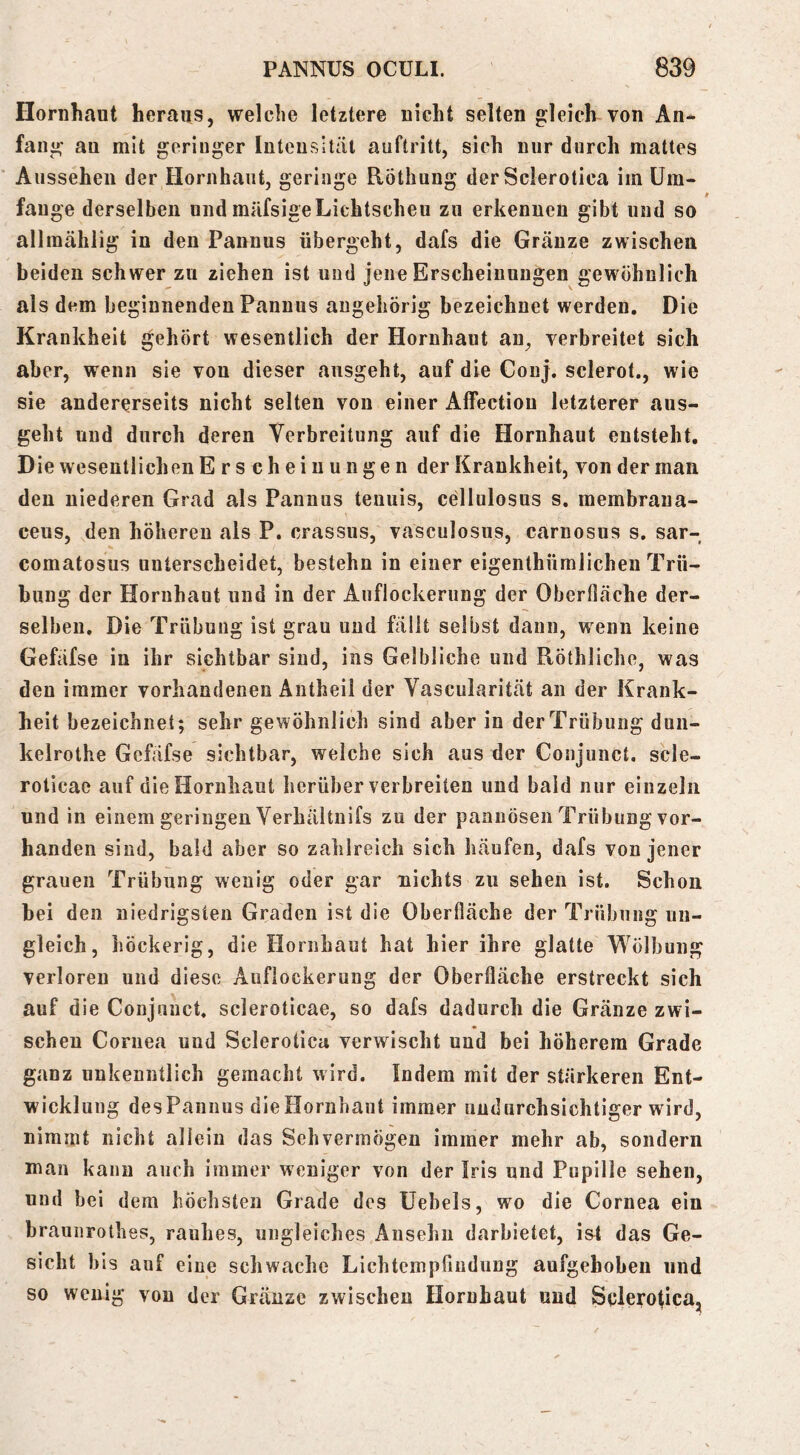 Hornhaut heraus, welche letztere nicht selten gleich von An- fang au mit geringer luteusitäi auftritt, sich nur durch mattes Aussehen der Hornhaut, geringe Röthung der Sclerotica im üm- fauge derselben und müfsigeLichtscheu zu erkennen gibt und so allmählig in den Pannus übergeht, dafs die Gräuze zwischen beiden schwer zu ziehen ist uud jene Erscheinungen gewöhnlich als dem beginnenden Pannus augehörig bezeichnet werden. Die Krankheit gehört wesentlich der Hornhaut an, verbreitet sich aber, wenn sie von dieser ausgeht, auf die Conj. sclerot., wie sie andererseits nicht selten von einer Alfection letzterer aus- geht und durch deren Verbreitung auf die Hornhaut entsteht. Die wesentlichen Erscheinungen der Krankheit, von der man den niederen Grad als Pannus teuuis, ceilulosus s, membrana- ceus, den höheren als P. crassus, vasculosus, carnosus s. sar- comatosus unterscheidet, bestehn in einer eigenthümlichen Trü- bung der Hornhaut und in der Auflockerung der Oberfläche der- selben. Die Trübung ist grau uud fällt selbst dann, wenn keine Gefäfse in ihr sichtbar sind, ins Gelbliche uud Röthliche, was den immer vorhandenen Äntheii der Vascularität an der Krank- heit bezeichnet; sehr gewöhnlich sind aber in der Trübung dun- kelrothe Gefäfse sichtbar, welche sich aus der Conjunct. scle- roticae auf die Hornhaut herüber verbreiten und bald nur einzeln und in einem geringen Verhältnifs zu der pannösen Trübung vor- handen sind, bald aber so zalilreich sich häufen, dafs von jener grauen Trübung wenig oder gar nichts zu sehen ist. Schon hei den niedrigsten Graden ist die Oberfläche der Trübung un- gleich, höckerig, die Hornhaut hat hier ihre glatte Wölbung verloren und diese Auflockerung der Oberfläche erstreckt sich auf die Conjunct, scleroticae, so dafs dadurch die Gränze zwi- schen Cornea und Sclerotica verwischt und bei höherem Grade ganz unkenntlich gemacht wird. Indem mit der stärkeren Ent- wicklung desPannus dieHornhant immer undurchsichtiger wird, nimmt nicht allein das Sehvermögen immer mehr ab, sondern man kann auch immer weniger von der Iris und Pupille sehen, uud bei dem höchsten Grade des Uebels, wo die Cornea ein braunrothes, rauhes, ungleiches Ansehn darbietet, i&t das Ge- sicht bis auf eine schwache Lichtempfindung aufgehoben und so wenig von der Gränze zwischen Hornhaut uud Sclerotica,