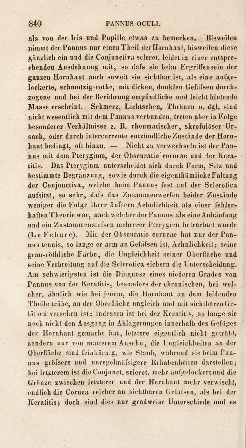 als von der Iris und Pupille etwas zu bemerken. Bisweilen nimmt der Pannus nur einen Theil der Hornhaut, bisweilen diese gänzlich ein und die Conjunctiva sclerot. leidet in einer entspre- chenden Ausdehnung mit, so dafs sie beim ErgrifFensein der ganzen Hornhaut auch soweit sie sichtbar ist, als eine aufge- lockerte, schmutzig-rothe, mit dicken, dunklen Gefäfsen durch- zogene und bei der Berührung empfindliche und leicht blutende Masse erscheint, Schmerz, Lichtscheu, Thränen u, dgl, sind ' nicht wesentlich mit dem Pannus verbunden, treten aber in Folge besonderer Verhältnisse z, B, rheumatischer, skrofulöser ür- sach, oder durch intercurrente entzündliche Zustände der Horn- haut bedingt, oft hinzu, — Nicht zu verwechseln ist der Pan- nus mit dem Pterjgiura, der Obscuratio*corneae und der Kera- titis, Das Pterjgium unterscheidet sich durch Form, Sitz und bestimmte Degränzung, soAvie durch die eigenthüraliche Faltung der Conjunctiva, welche beim Pannus fest auf der Sclerotica aufsitzt, so sehr, dafs das Zusammen werfen beider Zustände weniger die Folge ihrer äufsern Aehnlichkeit als einer fehler- haften Theorie war, nach welcher derPannus als eine Anhäufung und ein Zustammenstofsen mehrerer Pterjgien betrachtet wurde (Le Fe hure). Mit der Obscuratio corneae hat nur der Pan- nus tenuis, so lange er arm an Gefäfsen ist, Aehnlichkeit; seine grau-röthliche Farbe, die Ungleichheit seiner Oberfiäche und seine Verbreitung auf die Sclerotica sichern die Unterscheidung, Am schwierigsten ist die Diagnose eines niederen Grades von Pannus von der Keratitis, besonders der chronischen, bei wel- cher, ähnlich wie bei jenem, die Hornhaut an dem leidenden Theile trübe, an der Oberlläche ungleich und mit sichtbaren Ge- fäfsen versehen ist; indessen ist bei der Keratitis, ^so lange sie noch nicht den Ausgang in Ablagerungen innerhalb des Gefüges der Hornhaut gemacht hat, letztere eigentlich nicht getrübt, sondern nur von matterem Ansehn, die Ungleichheiten an der Oberfläche sind feinkörnig, wie Staub, während sie beim Pan- nus gröfsere und unregelinäfsigere Erhabenheiten darstellen; bei letzterem ist dieConjunct. sclerot. mehr anfgelockert und die Gränze zwischen letzterer und der Hornhaut melir verwischt, endlich die Cornea reicher au sichtbaren Gefäfsen, als bei der Keratitis; doch sind dies nur gradweise Unterschiede und es