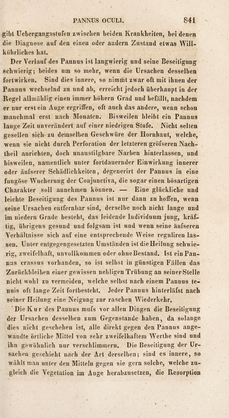 .gibt Uebergaiigsstiifeu zwiscben beiden Krankheiten, bei denen die Diagnose auf den einen oder andern Zustand etwas Will- kührliches hat. Der Verlauf des Pannus ist langwierig und seine Beseitigung schwierig; beides um so mehr, wenn die Ursachen desselben fortwirken. Sind dies innere, so nirarht zwar oft mit ihnen der Pannus wechselnd zu und ab, erreicht jedoch überhaupt in der Regel allmählig einen immer hohem Grad nnd befällt, nachdem er nur erst ein Auge ergriifen, oft auch das andere, wenn schon manchmal erst nach Monaten. Bisweilen bleibt ein Pannus lange Zeit unverändert auf einer niedrigen Stufe. Nicht selten gesellen sich^zu demselben Geschwüre der Hornhaut, welche, wenn sie nicht durch Perforation der letzteren gröfseren Nach- , theil aurichten, doch unaustilgbare Narben hinterlassen, und bisweilen, namentlich unter fortdauernder Einwirkung innerer oder äufserer Schädlichkeiten, degenerirt der Pannus in eine fungose Wucherung der Conjunctiva, die sogar einen bösartigen Charakter soll annehmen können. — Eine glückliche und leichte Beseitigung des Pannus ist nur dann zu hoffen, wenn seine Ursachen eiitfernbar sind, derselbe noch nicht lange und im niedern Grade besteht, das leidende Individuum jung, kräf- tig, übrigens gesund und folgsam ist und wenn seine äufseren Verhältnisse sich auf eine entsprechende Weise reguliren las- sen. Unter entgegengesetzten Umständen ist die Heilung schwie- rig, zweifelhaft, unvollkommen oder obneBestand. Ist ein Pan- nus crassus vorhanden, so ist selbst in günstigen Fällen das Zurückbleiben einer gewissen nebligen Trübung an seinerStelle nicht wohl zu vermeiden, welche selbst nach einem Pannus te- nuis oft lange Zeit fortbesteht. Jeder Pannus hinterläfst nach seiner Heilung eine Neigung zur raschen Wiederkehr. 'Die Kur des Pannus raufs vor allen Dingen die Beseitigung der Ursachen desselben zum Gegenstände haben, da solange dies nicht geschehen ist, alle direkt gegen den Pannus ange- wandte örtliche Mittel von sehr zweifelhaftem Werthe sind und ihn gewöhnlich nur verschlimmern. Die Beseitigung der Ur- sachen geschieht nach der Art derselben; sind cs innere, so wählt man unter den Mitteln gegen sie gern solche, welche zu- gleich die Vegetation im Auge herabzusetzen, die Resorption