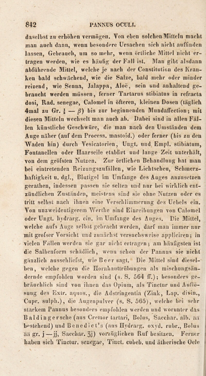 daselbst zu erhöhen vermögen. Von eben solchen Mitteln macht mau auch dann, wenn besondere Ursachen sieh nicht aiiffinden lassen, Gebrauch, nm so mehr, wenn örtliche Mittel nieht er- tragen werden, wie es häutig der Fall ist. Man gibt alsdann abführende Mittel, welche je nach der Constitution des Kran- ken bald schwächend, wie die Salze, bald mehr oder minder reizend, wie Seuiia, Jalappa, Aloe, sein und anhaltend ge- braucht werden müssen, ferner Tartarus stibiatus in refracta dosi, Rad. senegae, Calorael in öfteren, kleinen Dosen (täglich 4raal zu Gr. | — ß) bis zur beginnenden Mundalfection; mit diesen Mitteln wechselt man auch ab. Dabei sind in allen Fäl- len künstliche Geschwüre, die mau nach den Umständen dein Auge näher (auf dem Process. mastoid.) oder ferner (bis zu den Waden hin) durch Vesicatorien, Ungt. und Empl. stibiatura, Fontanellen oder Haarseile etablirt und lange Zeit unterhält, von dem gröfsten Nutzen. Zur örtlichen Behandlung hat mau bei eintretenden Reiznngsznfäilen, wie Lichtscheu, Schmerz- haftigkeit u. dgl., Bliitigel ira Umfange des Auges anznsetzeu gerathen, indessen passen sie seltesi und nur bei wirklich ent- zündlichen Zuständen, meistens sind sie ohne Nutzen oder es tritt selbst nach ihnen eine Yerschlimraeriing des Uebels ein. Von unzweideutigerem Werthe sind Einreibungen von Calomel oder Ungt. hjdrarg. ein. im Umfange des Auges. Die Mittel, welche aufs Auge selbst gebracht werden, darf man immer nur mit grofser Vorsicht und zunächst versuchsweise appliciren; in vielen Fällen werden sie gar nicht ertragen; am häufigsten ist die Salbenform schädlich, wenn schon der Pannus sie nicht gänzlich ausschliefst, wie Beer sagt. Die Mittel sind diesel- ben, welche gegen die Hornliauttrübungen als raischungsän- deriide empfohlen worden sind (s. S. 564 ff.); besonders ge- bräuchlich sind von ihnen das Opium, als Tinctur und Auflö- sung des Extr. aquos., die Adstringentia (Zink, Lap. divin., Cupr. sulph.), die Augenpulver (s. S. 565), welche bei sehr starkem Pannus besonders empfohlen werden und worunter das Baldiligersche (aus Cremor tartari, Bolus, Sacchar. alb. ää hf'stehend) und Benedict’s (aus Hjdrarg. oxjd. rubr., Bolus ää gr. j—jj, Sacchar. 3i) vorzüglichen Ptuf besitzen. Ferner haben sich Tinctur. senegae, Tinct. cubeb. und ätherische Oele