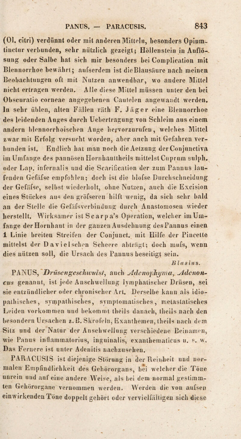 (01. cUri) verdiinut oder mit anderen Mitteln, besonders Oplum- tinctur verbunden, sehr nützlich gezeigt; Höllenstein in Auflö- sung oder Salbe hat sich mir besonders bei Complication mit Blennorrhoe bewährt; aufserdem ist die Blausäure nach meinen Beobachtungen oft mit Nutzen anwendbar, wo andere Mittel nicht ertragen werden. Alle diese Mittel müssen unter den bei ^ • Obscuratio corneae angegebenen Cautelen angewandt werden, ln sehr üblen, alten Fällen räth F. Jäger eine Blennorrhoe des leidenden Auges durch Uebertragung von Schleim aus einem andern blennorrhoischeii Auge hervorzurufen, welches Mittel zwar mit Erfolg versucht worden, aber auch mit Gefahren ver- bunden ist. Endlich hat mau noch dieAetzung der Conjunctiva im Umfange des pannösen Flornhauttheils mittelst Ciiprum sulph, oder Lap. infernaüs und die Scarification der zum Pannus lau- fenden Gefäfse empfohlen; doch ist die blofse Durcbschneidung der Gefäfse, selbst wiederholt, ohne Nutzen, auch die Excision eines Stückes aus den gröfsereu hilft wenig, da sich sehr bald an der Stelle die Gefäfsverbindung durch Anastoinoseii wieder herstellt. Wirksamer istScarpa’s Operation, welcher imUm- fange der Hornhaut in der ganzen Ausdehnung des Pannus einen 1 Linie breiten Streifen der Conjuiict.^ mit Hilfe der Pincette mittelst der Davielschen Seheere abträgt; doch mufs, wenn dies nützen soll, die Ursach des Pannus beseitigt sein. B lasius. PANÜS, Drnsengesc7iivt/Isf, auch ^idenopJiymay ^dcnofu cus genannt, ist jede Anschwellung lymphatischer Drüsen, sei sie entzündlicher oder chronischer Art. Derselbe kann als idio- pathisches, sympathisches, symptomatisches, metastatisches Leiden Vorkommen und bekommt theils danach, theils nach den besondern Ursachen z. B. Skrofeln, Exanthemen, theils nach dem Sitz und der Natur der Anschwellung verschiedene Beinamen, wie Panus inflaramatorius, inguinalis* exanlhematicus u. s. w. Das Fernere ist unter Adenitis nachzusehen. PARACÜSIS ist diejenige Störung jn der Reinheit und nor- malen Empfindlichkeit des Gehörorgans, bei welcher die Töne unrein und auf eine andere Weise, als bei dem normal gestimm- ten Gehörorgane vernommen werden. Werden die von aufseu einwirkeuden Töne doppelt gehört oder vervielfältigen sich diese