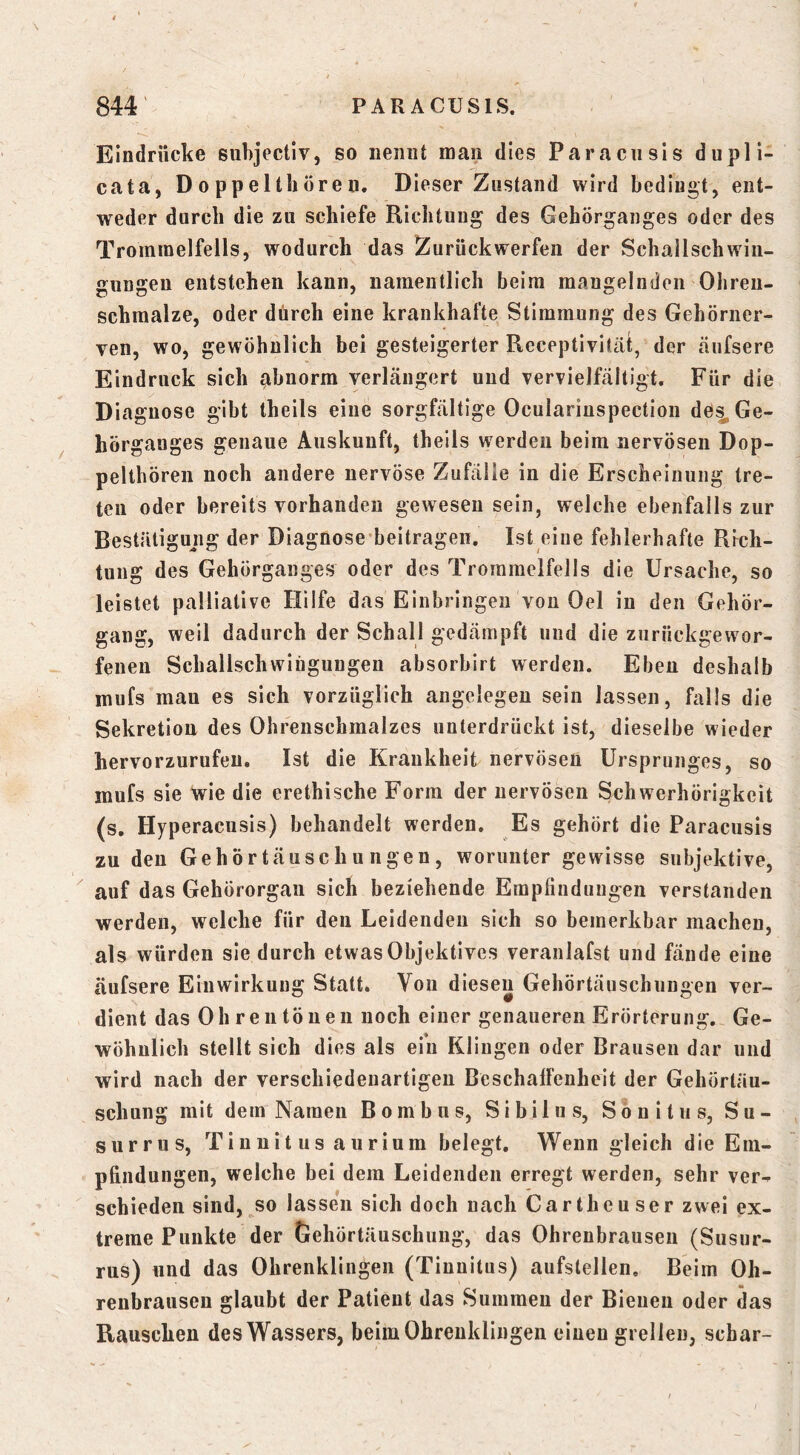 Eindrücke subjectiv, so nennt man dies Paracnsls dupli- cata, Doppelthören. Dieser Zustand wird bedingt, ent- weder durch die zu schiefe Richtung des Gehörganges oder des Trommelfells, wodurch das Zurückwerfen der Schailschwin- gungen entstehen kann, namentlich beim mangelnden Ohren- schmalze, oder durch eine krankhafte Stimmung des Gehörner- ven, wo, gewöhnlich bei gesteigerter Receptivifät, der äufsere Eindruck sich abnorm verlängert und vervielfältigt. Für die Diagnose gibt theils eine sorgfältige Ocularinspection de^Ge- hörg anges genaue Auskunft, theils werden beim nervösen Dop- pelthören noch andere nervöse Zufälle in die Erscheinung tre- ten oder bereits vorhanden gewesen sein, welche ebenfalls zur Bestätigung der Diagnose-beltragen. Ist eine fehlerhafte Rich- tung des Gehörganges oder des Trommelfells die Ursache, so leistet palliative Hilfe das Einbringen von Oel in den Gehör- gang, weil dadurch der Schall gedämpft und die ziirückgewor- fenen Schalischwiüguugen absorbirt werden. Eben deshalb mufs man es sich vorzüglich angelegen sein lassen, falls die Sekretion des Ohrenschmalzes unterdrückt ist, dieselbe wieder hervorzurufeu. Ist die Krankheit nervösen Ursprunges, so mufs sie wie die erethische Form der nervösen Schwerhörigkeit (s, Hyperacnsis) behandelt werden. Es gehört die Paracusis zu den Gehörtäuschungen, worunter gewisse subjektive, auf das Gehörorgan sich beziehende Empfindungen verstanden werden, welche für den Leidenden sich so bemerkbar machen, als würden sie durch etwas Objektives veranlafst und fände eine äufsere Einwirkung Statt. Von diesen Gehörtäuschungen ver- dient das Oh reu tönen noch einer genaueren Erörterung. Ge- wöhnlich stellt sich dies als ein Klingen oder Brausen dar und wird nach der verschiedenartigen BeschalFenheit der Gehörtäu- schung mit dem Namen Bombus, Sibilns, Sonitus, Su- surrus, Tinnitus au rium belegt. Wenngleich die Em- pfindungen, welche bei dem Leidenden erregt werden, sehr ver- schieden sind, so lassen sich doch nach Carthcuser zwei ex- treme Punkte der trehörtäuschung, das Ohrenbrausen (Susur- rus) und das Ohrenklingen (Tinnitus) aufstellen. Beim Oh- renbrausen glaubt der Patient das Summen der Bienen oder das Rauschen des Wassers, beimOhrenklingen einen grellen, schar-