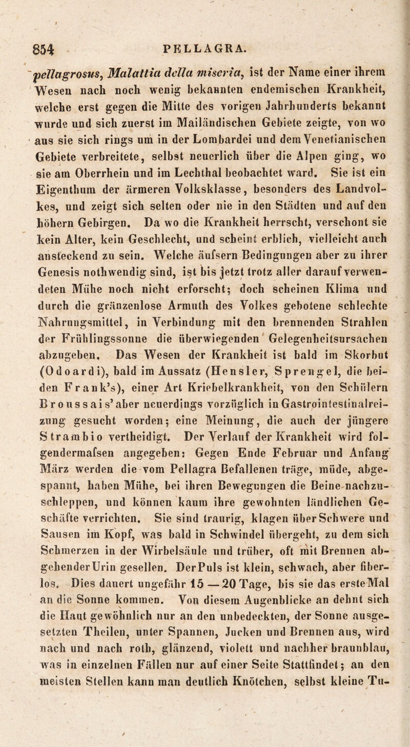 fellagrostis^ Malaitia della miseria, ist der Name einer ihrem Wesen nach noch wenig bekannten endemischen Krankheit, welche erst gegen die Mitte des vorigen Jahrhunderts bekannt wurde ujid sich zuerst im Mailändischen Gebiete zeigte, von wo aus sie sich rings um in der Lombardei und dem Venetianischen Gebiete verbreitete, selbst neuerlich über die Alpen ging, wo sie am Oberrhein und im Lechthal beobachtet ward. Sie ist ein Eigenthum der ärmeren Volksklasse, besonders des Landvol- kes, und zeigt sich selten oder nie in den Städten und auf den hohem Gebirgen. Da wo die Krankheit herrscht, verschont sie kein Alter, kein Geschlecht, und scheint erblich, vielleicht auch ansteckend zu sein. Weiche äufsern Bedingungen aber zu ihrer Genesis nothweudig sind, ist bis jetzt trotz aller darauf verwen- deten Mühe noch nicht erforscht; doch scheinen Klima und durch die gränzenlose Armuth des Volkes gebotene schlechte Nahrungsmittel, in Verbindung mit den brennenden Strahlen der Frühlingssonne die überwiegenden' Gelegenheitsursachen abziigebeii. Das Wesen der Krankheit ist bald im Skorbut (Odoardi), bald im Aussatz (Hensler, Sprengel, die bei- den Frank’s), einer Art Kriebelkrankheit, von den Schülern Broussais’aber neuerdings vorzüglich inGastrointestinalrei- zung gesucht worden; eine Meinung, die auch der jüngere Strambio vertheidigt. Der Verlauf der Krankheit wird fol- gendermafsen angegeben: Gegen Ende Februar und Anfang' März werden die vom Pellagra Befallenen träge, müde, abge- spannt, haben Mühe, bei ihren Bewegungen die Beine nachzu- schleppen, und können kaum ihre gewohnten ländlichen Ge- schäfte verrichten. Sie sind traurig, klagen über Schwere und Sausen im Kopf, was bald in Schwindel übergeht, zu dem sich Schmerzen in der Wirbelsäule und trüber, oft mit Brennen ab- gehenderUrin gesellen. DerPuls ist klein, schwach, aber fiber- los. Dies dauert ungefähr 15 —20 Tage, bis sie das ersteMal an die Sonne kommen. Von diesem Augenblicke an dehnt sich die Haut gewöhnlich nur an den unbedeckten, der Sonne ausge- setzten Theilen, unter Spannen, Jucken und Brennen ans, wird nach und nach rolb, glänzend, violett und nachher brauublau, was in einzelnen Fällen nur auf einer Seite Stattfindet; an den meisten Stellen kann man deutlich Knötchen, selbst kleine Tn-