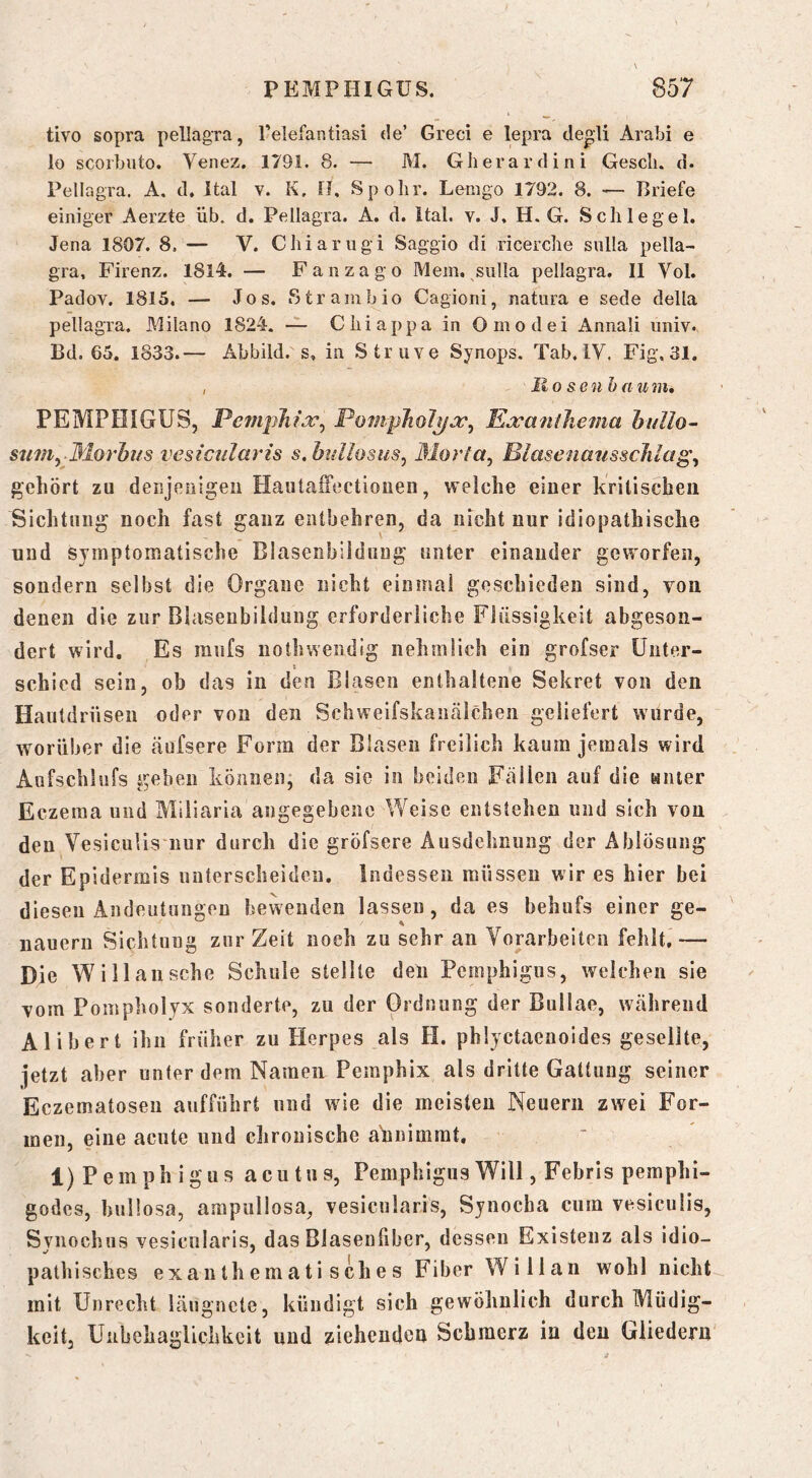 tivo sopra pellagTa, Telefantiasi de’ Greci e lepra de^li Arabi e lo scoi’biito. Venez. 1791. 8. — M. Gberardini Gesell, d. Pellagra. A, d, Ital v. K. fJ, Spolir. Lemgo 1792. 8. •— Briefe einiger Aerzte üb. d. Pellagra. A, d. Ital. v. J, H. G. Schlegel. Jena 1807. 8. — V. Chiarugi Saggio di ricerche siilla pella- gra, Firenz. ISIL — F anzag o Mein, siilla pellagra. II Yol. Padov. 1815. — Jos. Strambio Cagioni, natura e sede della pellagra. Milano 1824. — Chiappa in Omodei Annali nniv. Bd. 65. 1833.— Abbild, s, in Struve Synops. Tab. IV. Fig. 31. , Ro & en baunu PEMPHIGUS, Pcmjihi.T^ Poni-pJiolyjc^ E^raniJiema hullo-- su7}iy Morhiis vesicularis s.btdiosusy ßlorla, BiasenansscJiiag^ gehört zu deiijeiiigeii HautafTectiouen, welche einer kritischen Sichtung noch fast ganz entbehren, da nicht nur idiopathische und symptomatische Blasenbiiduug unter einander geworfen, sondern selbst die Organe nicht einmal geschieden sind, von denen die zur Blasenbildung erforderliche Flüssigkeit abgeson- dert wird. Es mnfs nothwendig nehmüch ein grofser Unter- t schied sein, ob das in den Blasen enthaltene Sekret von den Hautdrüsen oder von den Schweifskantälchen geliefert wurde, worüber die äufsere Form der Blasen freilich kaum jemals wird Aufschlufs geben können, da sie in beiden Fällen auf die anter Eczema und Miliaria angegebene Weise entstehen und sich von den VesieuUs nur durch die gröfsere Ausdehnung der Ablösung der Epidermis nnterscheiden. Indessen müssen wir es hier bei diesen Andeutungen bewenden lassen, da es behufs einer ge- nauem Sichtung zur Zeit noch zu sehr an Vorarbeiten fehlt,— Die Willa iische Schule stellte den Pemphigus, welchen sie vom Pompholyx sonderte, zu der Ordnung der Bullae, während Alibert ihn früher zu Herpes als H. phlyctaenoides gesellte, jetzt aber unter dem Namen Pemphix als dritte Gattung seiner Eczematoseii aiifführt und wie die meisten Neuern zwei For- men, eine acute und chronische ahnimrat. 1) Pemphigus acutus, Pemphigus Will, Febris pemphi- godes, bullosa, ampullosa, vesicularis, Sjnocha cum vesiculis, Synochus vesicularis, das Blasenfiber, dessen Existenz als idio- pathisches e X a n t h e m a t i s ch e s Fiber Willan wohl nicht mit Unrecht läugnete, kündigt sich gewöhnlich durch Müdig- keit, Unbehaglichkeit und ziehenden Schmerz in den Gliedern