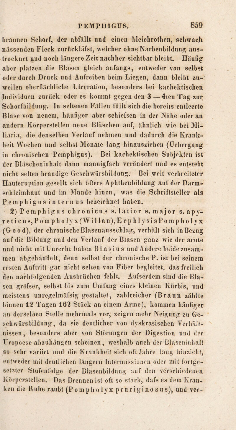 braunen Schorf, der abfällt und einen bleichrothen, schwaejh nässenden Fleck zurückläfst, welcher ohne Narbenbildung aus- trocknet und noch längere Zeit nachher sichtbar bleibt. Häufig aber platzen die Blasen gleich anfangs, entweder von selbst oder durch Druck und Aufreiben beim Liegen, daun bleibt zu- weilen oberfiächliche ülceratiou, besonders bei kachektischen Individuen zurück oder es kommt gegen den 3 —4ten Tag zur Schorfbilduug, In seltenen Fällen füllt sich die bereits entleerte Blase von neuem, häufiger aber schiefseu in der Nähe oder an andern Körperstellen neue Bläschen auf, ähnlich wie bei Mi- liaria, die denselben Verlauf nehmen und dadurch die Krank- heit Wochen und selbst Monate lang hinausziehen (üebergang in chronischen Pemphigus). Bei kachektischen Subjekten ist der Bläscheninhalt dann mannigfach verändert und es entsteht nicht selten brandige Geschwürsbilduug. Bei weit verbreitoter Hauteruption gesellt sich Öfters Aphthenbildung auf der Darra- schleimhaut und im Munde hinzu, was die Schriftsteller als Pemphigus internus bezeichnet haben, 2) Pemphigus chronicus s. latior s. major s.apj- reticus, Pompholyx(Willan),EcphljsisPompholyx (Good), der chronische Blaseuausschlag, verhält sich in Bezug auf die Bildung und den Verlauf der Blasen ganz wie der acute und nicht mit Unrecht haben Blasius und Andere beide zusam- men abgehan’delt, denn selbst der chronische P. ist bei seinem ersten Auftritt gar nicht selten von Fiber begleitet, das freilich den nachfolgenden Ausbrüchen fehlt. Aufserdem sind die Bla- sen gröfser, selbst bis zum Umfang eines kleinen Kürbis, und meistens unregelmäfsig gestaltet, zahlreicher (Braun zählte binnen 12 Tagen 162 Stück an einem Arme), kommen häufiger au derselben Stelle mehrmals vor, zeigen mehr Neigung zu Ge- schwürsbildung, da sie deutlicher von dyskrasischeii Verhält- nissen, besonders aber von Störungen der Digestion und der Uropoese abzuhängen scheinen, weshalb auch der Biaseninhalt so sehr variirt und die Krankheit sich oft Jahre lang hinzicht, entweder mit deutlichen längern Intermissiouen oder mit fortge- setzter Stufenfolge der Blasenbildung auf den verschiedenen Körperstellen, Das Brennen ist oft so stark, dafs es dem. Kran- ken die Ruhe raubt (Pompholyxpruriginosus), und ver»